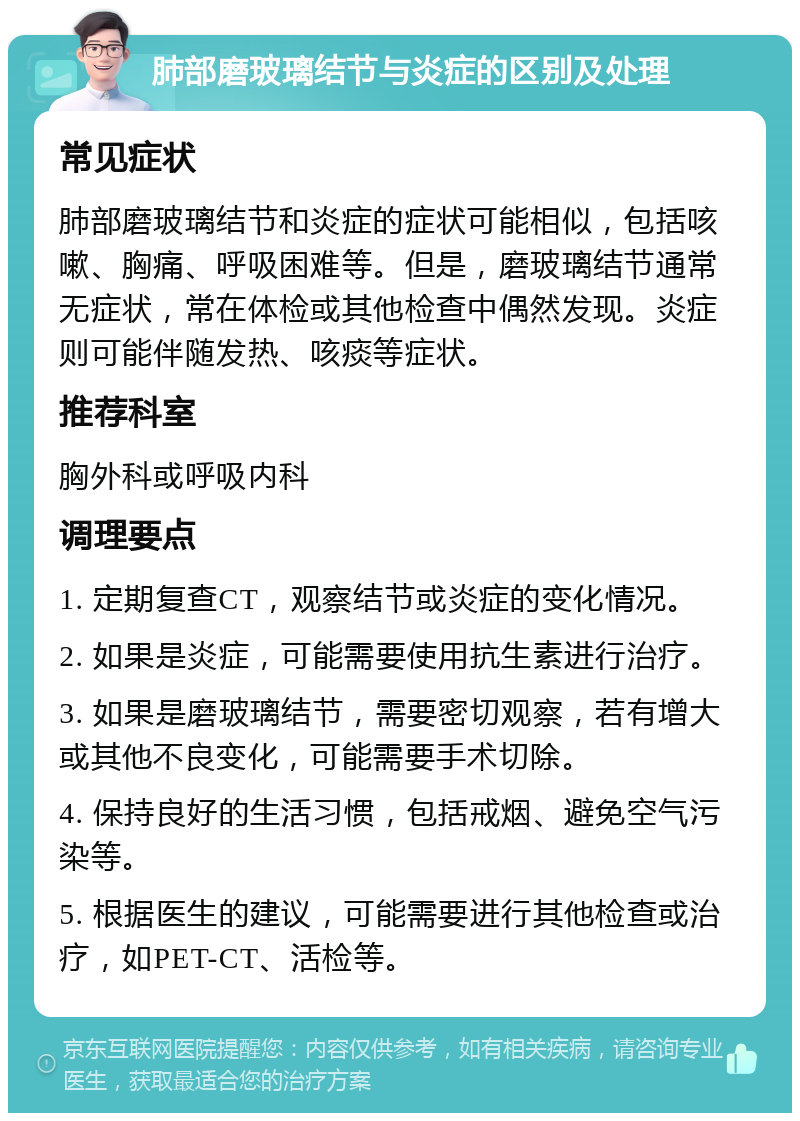 肺部磨玻璃结节与炎症的区别及处理 常见症状 肺部磨玻璃结节和炎症的症状可能相似，包括咳嗽、胸痛、呼吸困难等。但是，磨玻璃结节通常无症状，常在体检或其他检查中偶然发现。炎症则可能伴随发热、咳痰等症状。 推荐科室 胸外科或呼吸内科 调理要点 1. 定期复查CT，观察结节或炎症的变化情况。 2. 如果是炎症，可能需要使用抗生素进行治疗。 3. 如果是磨玻璃结节，需要密切观察，若有增大或其他不良变化，可能需要手术切除。 4. 保持良好的生活习惯，包括戒烟、避免空气污染等。 5. 根据医生的建议，可能需要进行其他检查或治疗，如PET-CT、活检等。