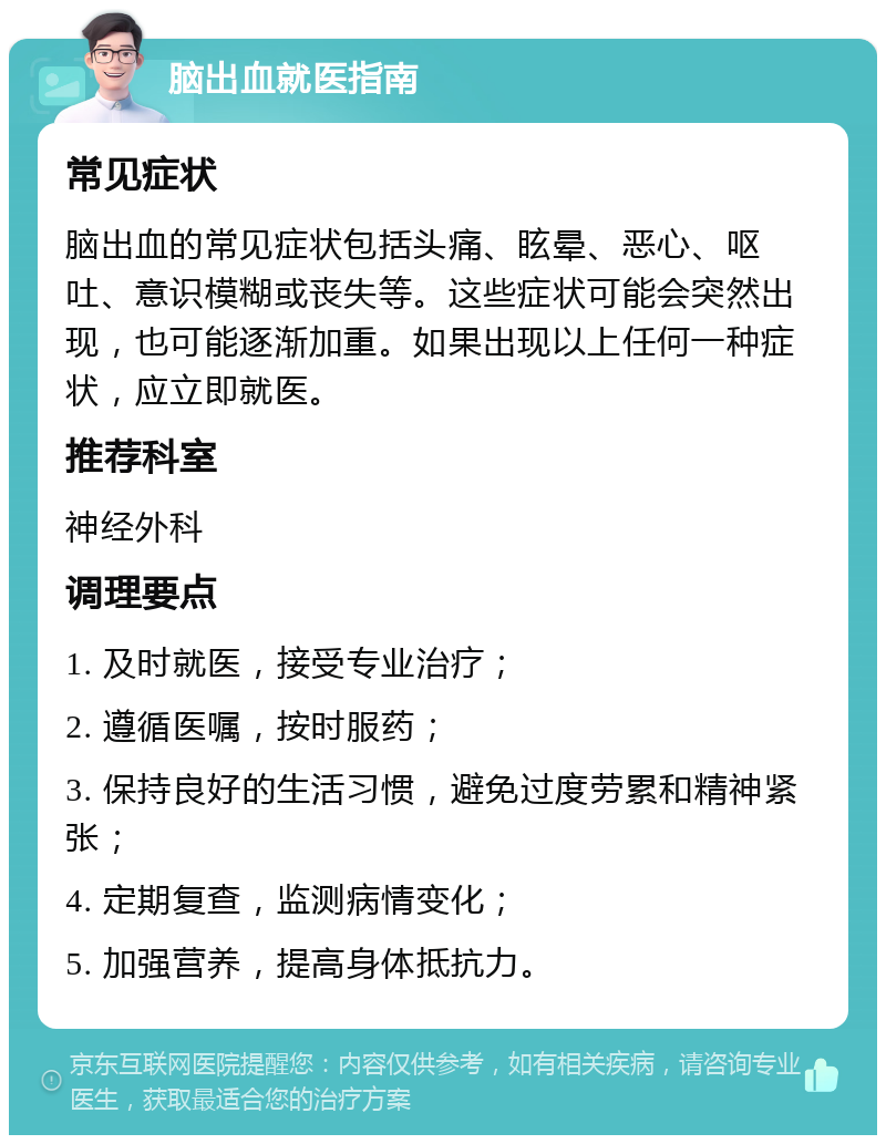 脑出血就医指南 常见症状 脑出血的常见症状包括头痛、眩晕、恶心、呕吐、意识模糊或丧失等。这些症状可能会突然出现，也可能逐渐加重。如果出现以上任何一种症状，应立即就医。 推荐科室 神经外科 调理要点 1. 及时就医，接受专业治疗； 2. 遵循医嘱，按时服药； 3. 保持良好的生活习惯，避免过度劳累和精神紧张； 4. 定期复查，监测病情变化； 5. 加强营养，提高身体抵抗力。