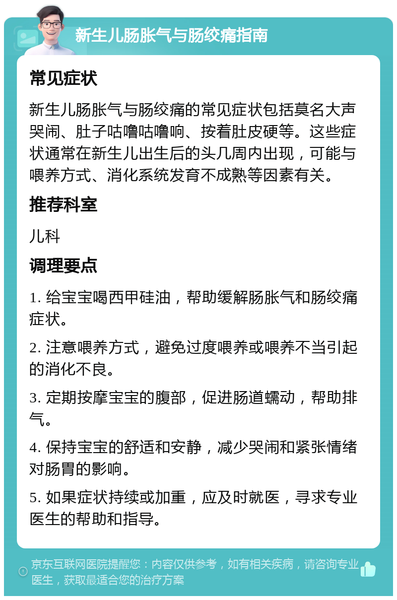 新生儿肠胀气与肠绞痛指南 常见症状 新生儿肠胀气与肠绞痛的常见症状包括莫名大声哭闹、肚子咕噜咕噜响、按着肚皮硬等。这些症状通常在新生儿出生后的头几周内出现，可能与喂养方式、消化系统发育不成熟等因素有关。 推荐科室 儿科 调理要点 1. 给宝宝喝西甲硅油，帮助缓解肠胀气和肠绞痛症状。 2. 注意喂养方式，避免过度喂养或喂养不当引起的消化不良。 3. 定期按摩宝宝的腹部，促进肠道蠕动，帮助排气。 4. 保持宝宝的舒适和安静，减少哭闹和紧张情绪对肠胃的影响。 5. 如果症状持续或加重，应及时就医，寻求专业医生的帮助和指导。