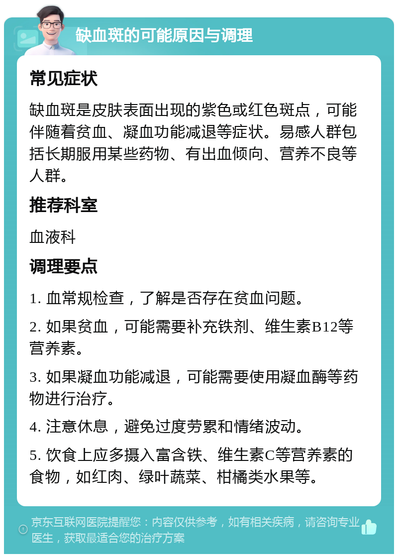 缺血斑的可能原因与调理 常见症状 缺血斑是皮肤表面出现的紫色或红色斑点，可能伴随着贫血、凝血功能减退等症状。易感人群包括长期服用某些药物、有出血倾向、营养不良等人群。 推荐科室 血液科 调理要点 1. 血常规检查，了解是否存在贫血问题。 2. 如果贫血，可能需要补充铁剂、维生素B12等营养素。 3. 如果凝血功能减退，可能需要使用凝血酶等药物进行治疗。 4. 注意休息，避免过度劳累和情绪波动。 5. 饮食上应多摄入富含铁、维生素C等营养素的食物，如红肉、绿叶蔬菜、柑橘类水果等。