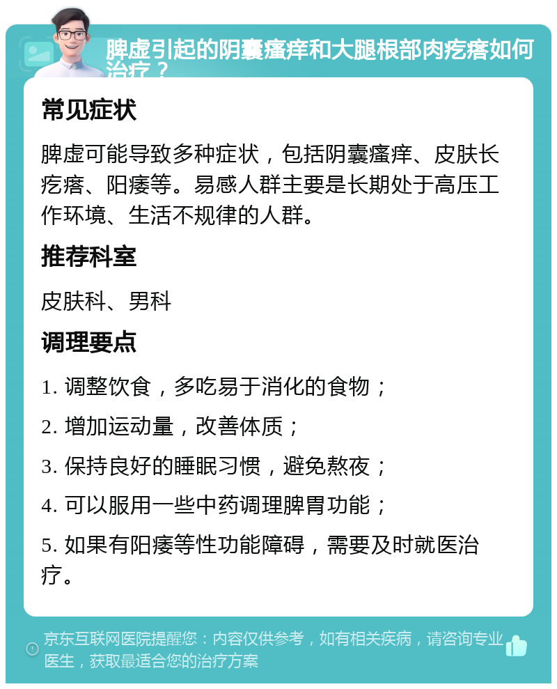 脾虚引起的阴囊瘙痒和大腿根部肉疙瘩如何治疗？ 常见症状 脾虚可能导致多种症状，包括阴囊瘙痒、皮肤长疙瘩、阳痿等。易感人群主要是长期处于高压工作环境、生活不规律的人群。 推荐科室 皮肤科、男科 调理要点 1. 调整饮食，多吃易于消化的食物； 2. 增加运动量，改善体质； 3. 保持良好的睡眠习惯，避免熬夜； 4. 可以服用一些中药调理脾胃功能； 5. 如果有阳痿等性功能障碍，需要及时就医治疗。