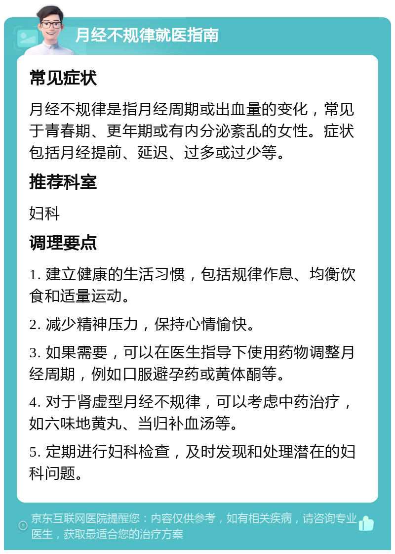 月经不规律就医指南 常见症状 月经不规律是指月经周期或出血量的变化，常见于青春期、更年期或有内分泌紊乱的女性。症状包括月经提前、延迟、过多或过少等。 推荐科室 妇科 调理要点 1. 建立健康的生活习惯，包括规律作息、均衡饮食和适量运动。 2. 减少精神压力，保持心情愉快。 3. 如果需要，可以在医生指导下使用药物调整月经周期，例如口服避孕药或黄体酮等。 4. 对于肾虚型月经不规律，可以考虑中药治疗，如六味地黄丸、当归补血汤等。 5. 定期进行妇科检查，及时发现和处理潜在的妇科问题。