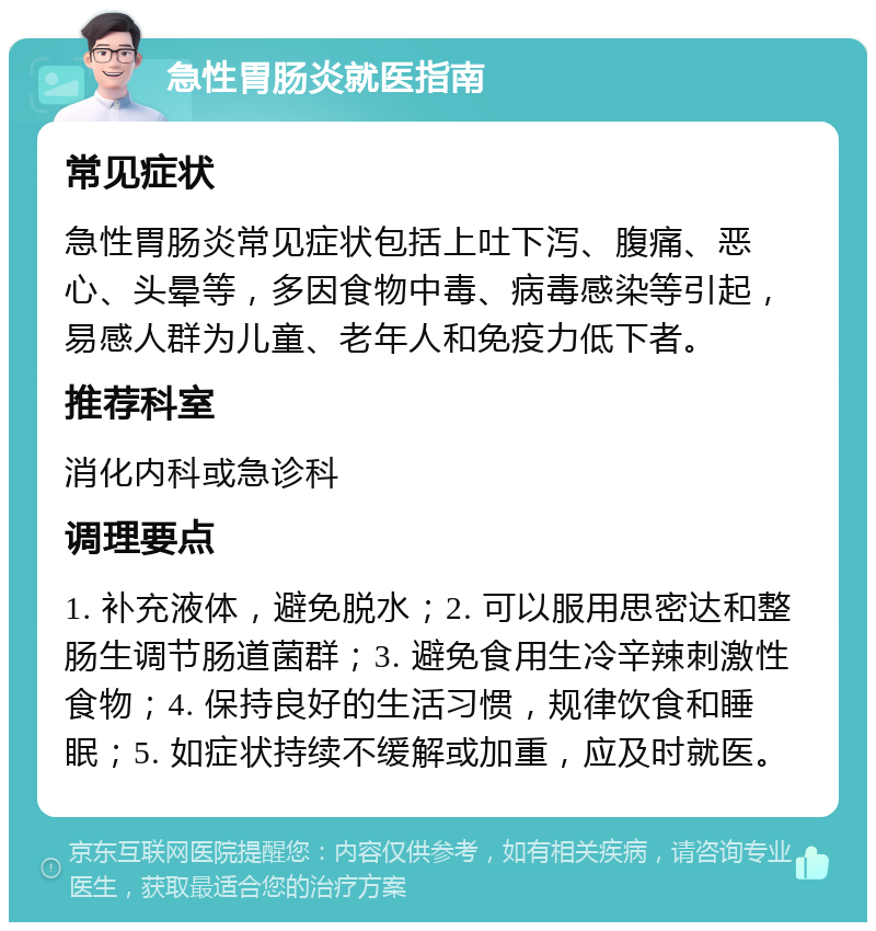 急性胃肠炎就医指南 常见症状 急性胃肠炎常见症状包括上吐下泻、腹痛、恶心、头晕等，多因食物中毒、病毒感染等引起，易感人群为儿童、老年人和免疫力低下者。 推荐科室 消化内科或急诊科 调理要点 1. 补充液体，避免脱水；2. 可以服用思密达和整肠生调节肠道菌群；3. 避免食用生冷辛辣刺激性食物；4. 保持良好的生活习惯，规律饮食和睡眠；5. 如症状持续不缓解或加重，应及时就医。