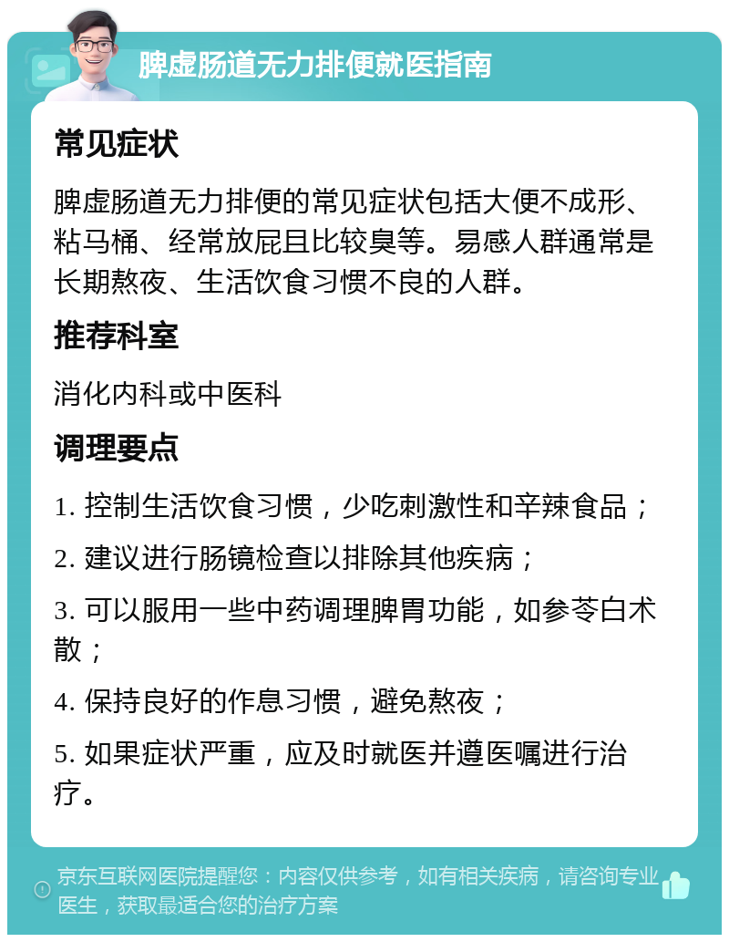 脾虚肠道无力排便就医指南 常见症状 脾虚肠道无力排便的常见症状包括大便不成形、粘马桶、经常放屁且比较臭等。易感人群通常是长期熬夜、生活饮食习惯不良的人群。 推荐科室 消化内科或中医科 调理要点 1. 控制生活饮食习惯，少吃刺激性和辛辣食品； 2. 建议进行肠镜检查以排除其他疾病； 3. 可以服用一些中药调理脾胃功能，如参苓白术散； 4. 保持良好的作息习惯，避免熬夜； 5. 如果症状严重，应及时就医并遵医嘱进行治疗。