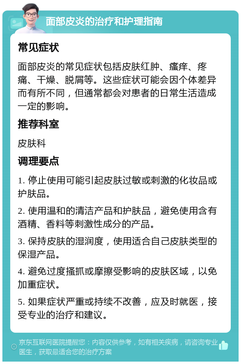 面部皮炎的治疗和护理指南 常见症状 面部皮炎的常见症状包括皮肤红肿、瘙痒、疼痛、干燥、脱屑等。这些症状可能会因个体差异而有所不同，但通常都会对患者的日常生活造成一定的影响。 推荐科室 皮肤科 调理要点 1. 停止使用可能引起皮肤过敏或刺激的化妆品或护肤品。 2. 使用温和的清洁产品和护肤品，避免使用含有酒精、香料等刺激性成分的产品。 3. 保持皮肤的湿润度，使用适合自己皮肤类型的保湿产品。 4. 避免过度搔抓或摩擦受影响的皮肤区域，以免加重症状。 5. 如果症状严重或持续不改善，应及时就医，接受专业的治疗和建议。