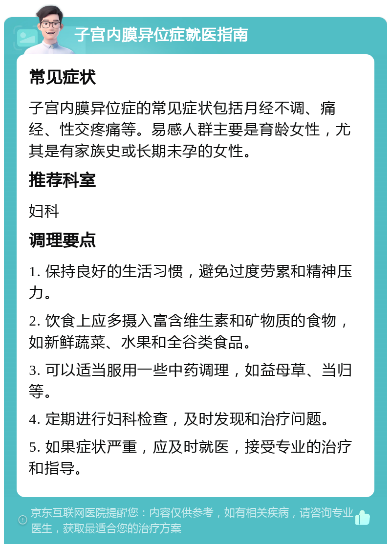 子宫内膜异位症就医指南 常见症状 子宫内膜异位症的常见症状包括月经不调、痛经、性交疼痛等。易感人群主要是育龄女性，尤其是有家族史或长期未孕的女性。 推荐科室 妇科 调理要点 1. 保持良好的生活习惯，避免过度劳累和精神压力。 2. 饮食上应多摄入富含维生素和矿物质的食物，如新鲜蔬菜、水果和全谷类食品。 3. 可以适当服用一些中药调理，如益母草、当归等。 4. 定期进行妇科检查，及时发现和治疗问题。 5. 如果症状严重，应及时就医，接受专业的治疗和指导。