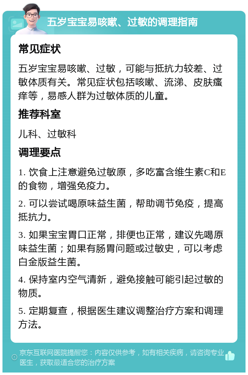 五岁宝宝易咳嗽、过敏的调理指南 常见症状 五岁宝宝易咳嗽、过敏，可能与抵抗力较差、过敏体质有关。常见症状包括咳嗽、流涕、皮肤瘙痒等，易感人群为过敏体质的儿童。 推荐科室 儿科、过敏科 调理要点 1. 饮食上注意避免过敏原，多吃富含维生素C和E的食物，增强免疫力。 2. 可以尝试喝原味益生菌，帮助调节免疫，提高抵抗力。 3. 如果宝宝胃口正常，排便也正常，建议先喝原味益生菌；如果有肠胃问题或过敏史，可以考虑白金版益生菌。 4. 保持室内空气清新，避免接触可能引起过敏的物质。 5. 定期复查，根据医生建议调整治疗方案和调理方法。