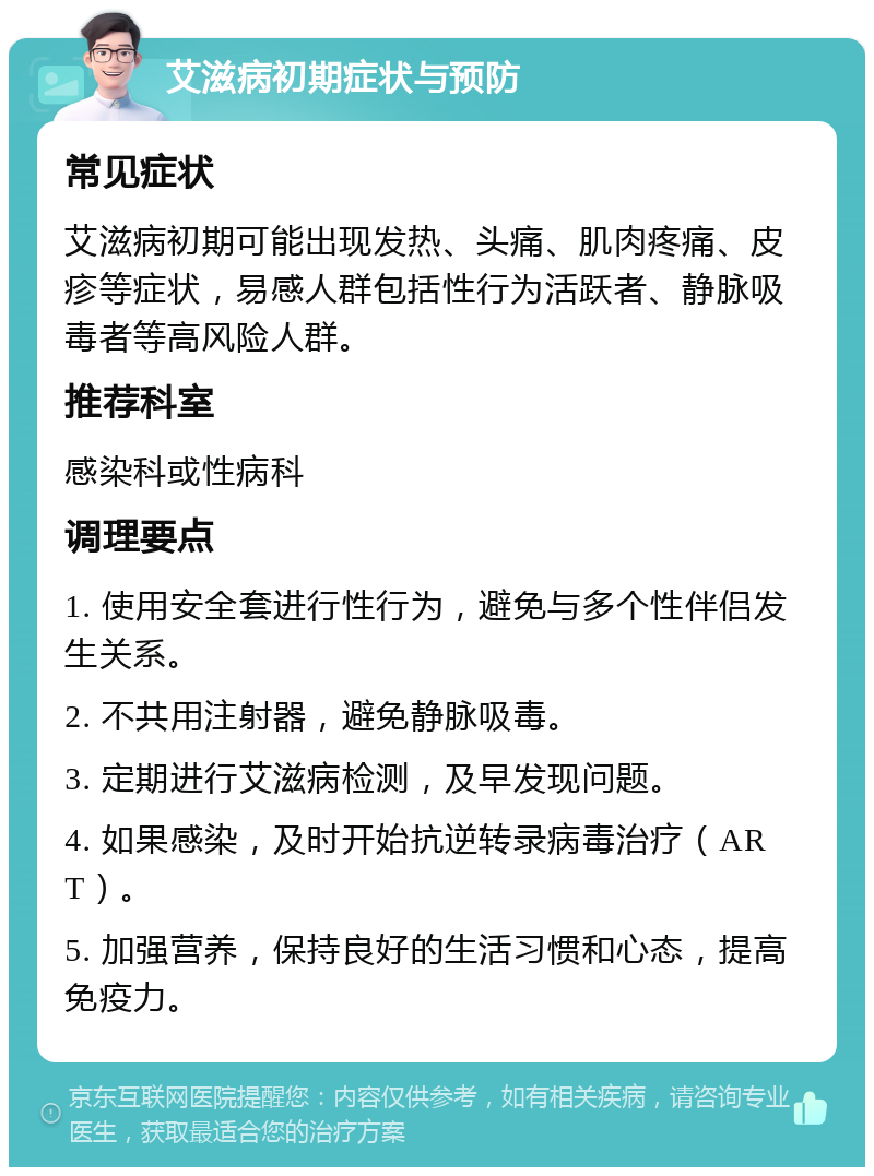 艾滋病初期症状与预防 常见症状 艾滋病初期可能出现发热、头痛、肌肉疼痛、皮疹等症状，易感人群包括性行为活跃者、静脉吸毒者等高风险人群。 推荐科室 感染科或性病科 调理要点 1. 使用安全套进行性行为，避免与多个性伴侣发生关系。 2. 不共用注射器，避免静脉吸毒。 3. 定期进行艾滋病检测，及早发现问题。 4. 如果感染，及时开始抗逆转录病毒治疗（ART）。 5. 加强营养，保持良好的生活习惯和心态，提高免疫力。