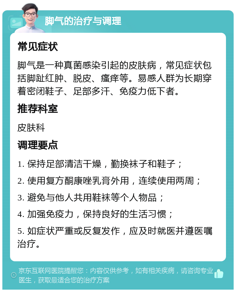 脚气的治疗与调理 常见症状 脚气是一种真菌感染引起的皮肤病，常见症状包括脚趾红肿、脱皮、瘙痒等。易感人群为长期穿着密闭鞋子、足部多汗、免疫力低下者。 推荐科室 皮肤科 调理要点 1. 保持足部清洁干燥，勤换袜子和鞋子； 2. 使用复方酮康唑乳膏外用，连续使用两周； 3. 避免与他人共用鞋袜等个人物品； 4. 加强免疫力，保持良好的生活习惯； 5. 如症状严重或反复发作，应及时就医并遵医嘱治疗。