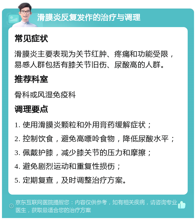 滑膜炎反复发作的治疗与调理 常见症状 滑膜炎主要表现为关节红肿、疼痛和功能受限，易感人群包括有膝关节旧伤、尿酸高的人群。 推荐科室 骨科或风湿免疫科 调理要点 1. 使用滑膜炎颗粒和外用膏药缓解症状； 2. 控制饮食，避免高嘌呤食物，降低尿酸水平； 3. 佩戴护膝，减少膝关节的压力和摩擦； 4. 避免剧烈运动和重复性损伤； 5. 定期复查，及时调整治疗方案。