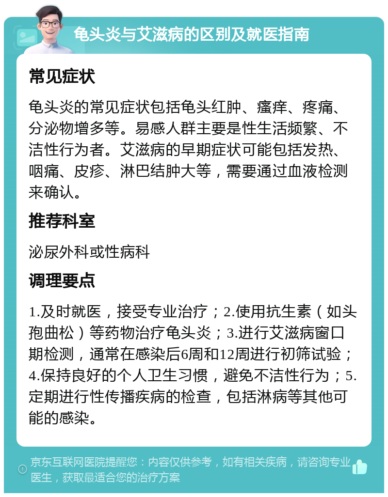 龟头炎与艾滋病的区别及就医指南 常见症状 龟头炎的常见症状包括龟头红肿、瘙痒、疼痛、分泌物增多等。易感人群主要是性生活频繁、不洁性行为者。艾滋病的早期症状可能包括发热、咽痛、皮疹、淋巴结肿大等，需要通过血液检测来确认。 推荐科室 泌尿外科或性病科 调理要点 1.及时就医，接受专业治疗；2.使用抗生素（如头孢曲松）等药物治疗龟头炎；3.进行艾滋病窗口期检测，通常在感染后6周和12周进行初筛试验；4.保持良好的个人卫生习惯，避免不洁性行为；5.定期进行性传播疾病的检查，包括淋病等其他可能的感染。