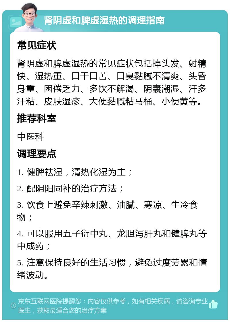 肾阴虚和脾虚湿热的调理指南 常见症状 肾阴虚和脾虚湿热的常见症状包括掉头发、射精快、湿热重、口干口苦、口臭黏腻不清爽、头昏身重、困倦乏力、多饮不解渴、阴囊潮湿、汗多汗粘、皮肤湿疹、大便黏腻粘马桶、小便黄等。 推荐科室 中医科 调理要点 1. 健脾祛湿，清热化湿为主； 2. 配阴阳同补的治疗方法； 3. 饮食上避免辛辣刺激、油腻、寒凉、生冷食物； 4. 可以服用五子衍中丸、龙胆泻肝丸和健脾丸等中成药； 5. 注意保持良好的生活习惯，避免过度劳累和情绪波动。