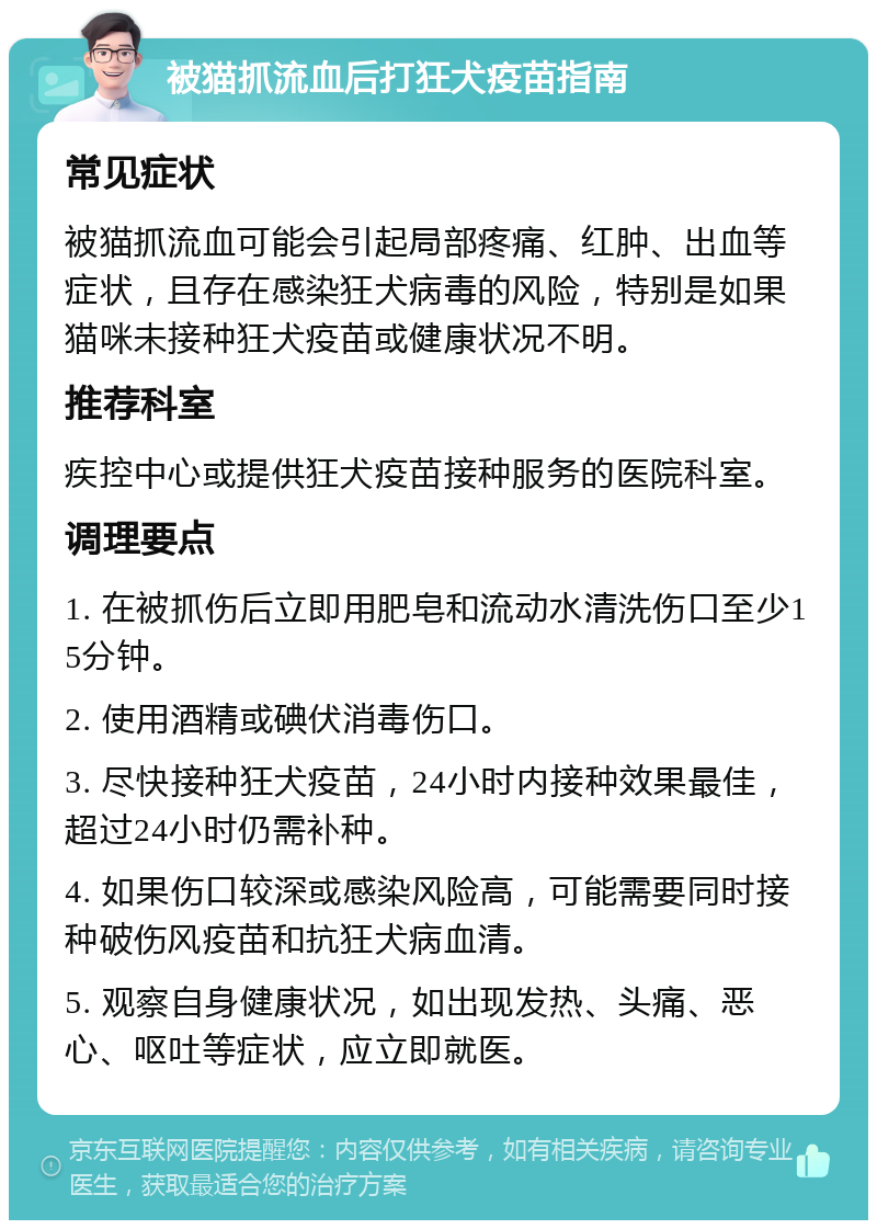 被猫抓流血后打狂犬疫苗指南 常见症状 被猫抓流血可能会引起局部疼痛、红肿、出血等症状，且存在感染狂犬病毒的风险，特别是如果猫咪未接种狂犬疫苗或健康状况不明。 推荐科室 疾控中心或提供狂犬疫苗接种服务的医院科室。 调理要点 1. 在被抓伤后立即用肥皂和流动水清洗伤口至少15分钟。 2. 使用酒精或碘伏消毒伤口。 3. 尽快接种狂犬疫苗，24小时内接种效果最佳，超过24小时仍需补种。 4. 如果伤口较深或感染风险高，可能需要同时接种破伤风疫苗和抗狂犬病血清。 5. 观察自身健康状况，如出现发热、头痛、恶心、呕吐等症状，应立即就医。