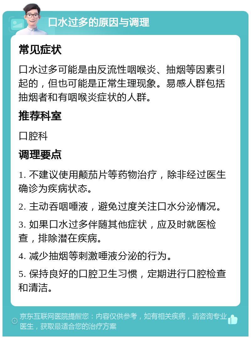 口水过多的原因与调理 常见症状 口水过多可能是由反流性咽喉炎、抽烟等因素引起的，但也可能是正常生理现象。易感人群包括抽烟者和有咽喉炎症状的人群。 推荐科室 口腔科 调理要点 1. 不建议使用颠茄片等药物治疗，除非经过医生确诊为疾病状态。 2. 主动吞咽唾液，避免过度关注口水分泌情况。 3. 如果口水过多伴随其他症状，应及时就医检查，排除潜在疾病。 4. 减少抽烟等刺激唾液分泌的行为。 5. 保持良好的口腔卫生习惯，定期进行口腔检查和清洁。