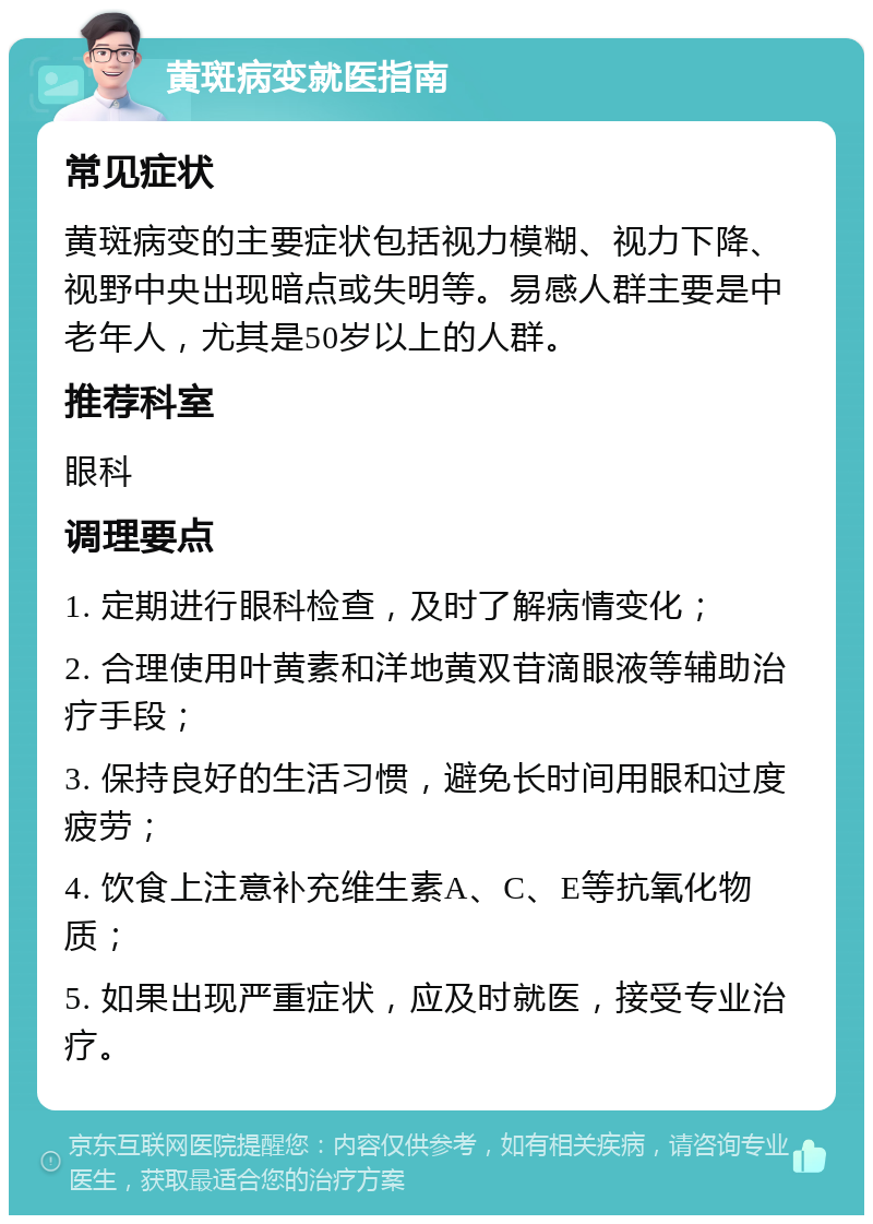 黄斑病变就医指南 常见症状 黄斑病变的主要症状包括视力模糊、视力下降、视野中央出现暗点或失明等。易感人群主要是中老年人，尤其是50岁以上的人群。 推荐科室 眼科 调理要点 1. 定期进行眼科检查，及时了解病情变化； 2. 合理使用叶黄素和洋地黄双苷滴眼液等辅助治疗手段； 3. 保持良好的生活习惯，避免长时间用眼和过度疲劳； 4. 饮食上注意补充维生素A、C、E等抗氧化物质； 5. 如果出现严重症状，应及时就医，接受专业治疗。