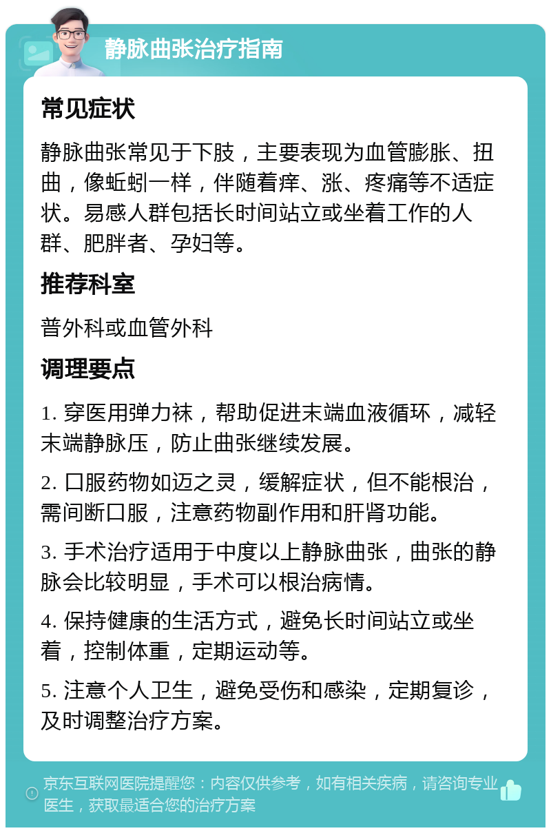 静脉曲张治疗指南 常见症状 静脉曲张常见于下肢，主要表现为血管膨胀、扭曲，像蚯蚓一样，伴随着痒、涨、疼痛等不适症状。易感人群包括长时间站立或坐着工作的人群、肥胖者、孕妇等。 推荐科室 普外科或血管外科 调理要点 1. 穿医用弹力袜，帮助促进末端血液循环，减轻末端静脉压，防止曲张继续发展。 2. 口服药物如迈之灵，缓解症状，但不能根治，需间断口服，注意药物副作用和肝肾功能。 3. 手术治疗适用于中度以上静脉曲张，曲张的静脉会比较明显，手术可以根治病情。 4. 保持健康的生活方式，避免长时间站立或坐着，控制体重，定期运动等。 5. 注意个人卫生，避免受伤和感染，定期复诊，及时调整治疗方案。