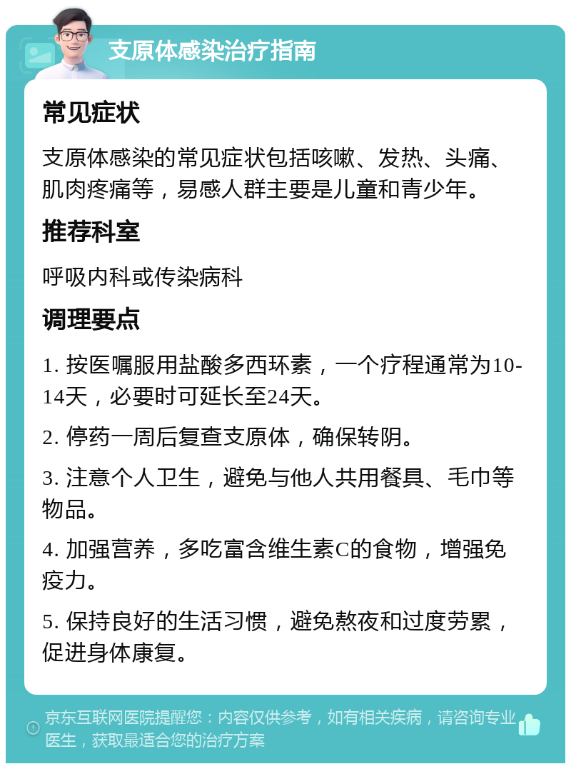 支原体感染治疗指南 常见症状 支原体感染的常见症状包括咳嗽、发热、头痛、肌肉疼痛等，易感人群主要是儿童和青少年。 推荐科室 呼吸内科或传染病科 调理要点 1. 按医嘱服用盐酸多西环素，一个疗程通常为10-14天，必要时可延长至24天。 2. 停药一周后复查支原体，确保转阴。 3. 注意个人卫生，避免与他人共用餐具、毛巾等物品。 4. 加强营养，多吃富含维生素C的食物，增强免疫力。 5. 保持良好的生活习惯，避免熬夜和过度劳累，促进身体康复。