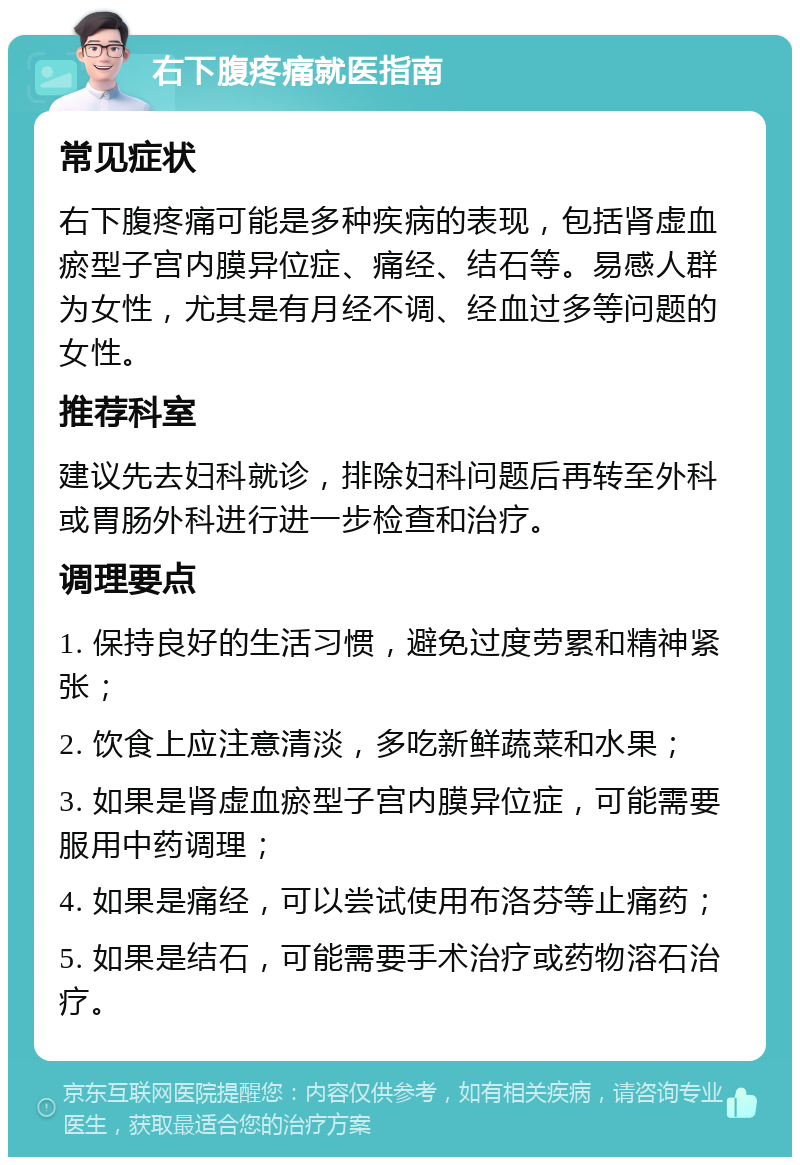 右下腹疼痛就医指南 常见症状 右下腹疼痛可能是多种疾病的表现，包括肾虚血瘀型子宫内膜异位症、痛经、结石等。易感人群为女性，尤其是有月经不调、经血过多等问题的女性。 推荐科室 建议先去妇科就诊，排除妇科问题后再转至外科或胃肠外科进行进一步检查和治疗。 调理要点 1. 保持良好的生活习惯，避免过度劳累和精神紧张； 2. 饮食上应注意清淡，多吃新鲜蔬菜和水果； 3. 如果是肾虚血瘀型子宫内膜异位症，可能需要服用中药调理； 4. 如果是痛经，可以尝试使用布洛芬等止痛药； 5. 如果是结石，可能需要手术治疗或药物溶石治疗。