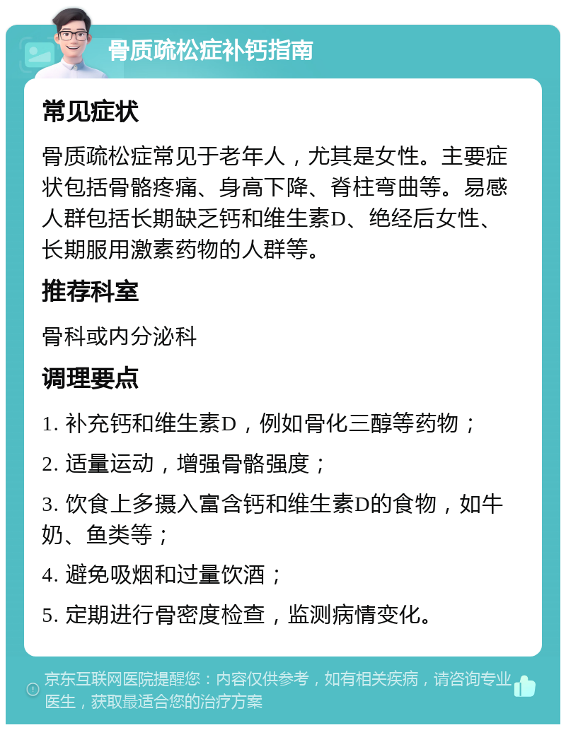 骨质疏松症补钙指南 常见症状 骨质疏松症常见于老年人，尤其是女性。主要症状包括骨骼疼痛、身高下降、脊柱弯曲等。易感人群包括长期缺乏钙和维生素D、绝经后女性、长期服用激素药物的人群等。 推荐科室 骨科或内分泌科 调理要点 1. 补充钙和维生素D，例如骨化三醇等药物； 2. 适量运动，增强骨骼强度； 3. 饮食上多摄入富含钙和维生素D的食物，如牛奶、鱼类等； 4. 避免吸烟和过量饮酒； 5. 定期进行骨密度检查，监测病情变化。