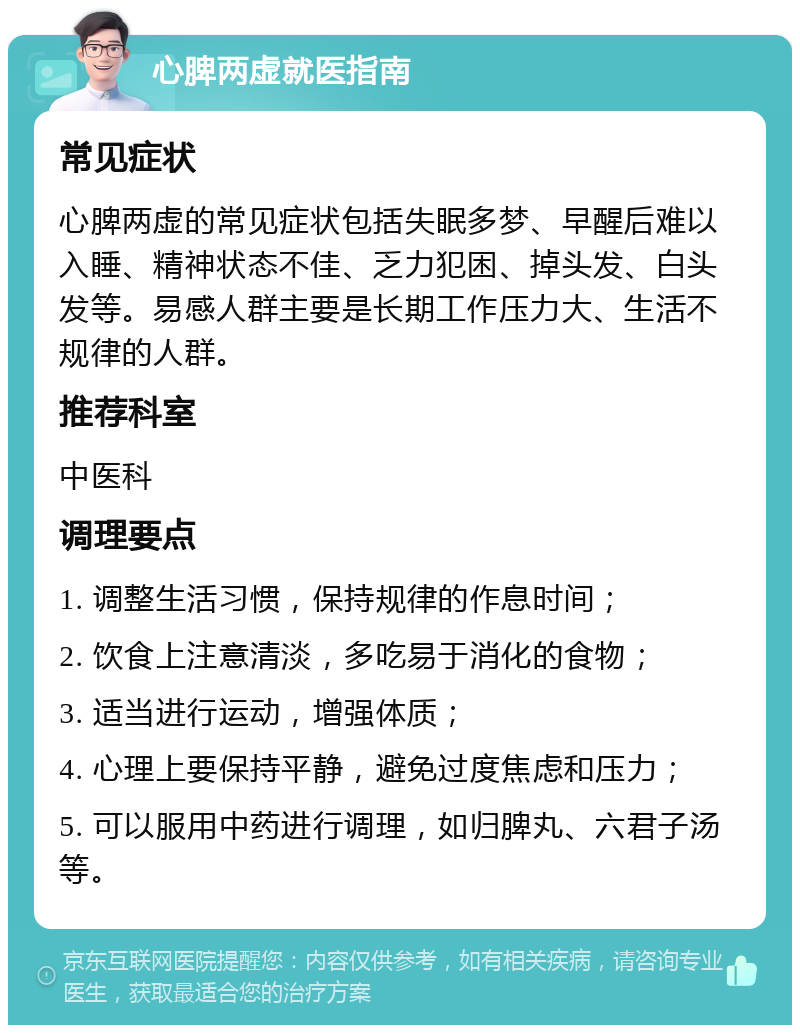 心脾两虚就医指南 常见症状 心脾两虚的常见症状包括失眠多梦、早醒后难以入睡、精神状态不佳、乏力犯困、掉头发、白头发等。易感人群主要是长期工作压力大、生活不规律的人群。 推荐科室 中医科 调理要点 1. 调整生活习惯，保持规律的作息时间； 2. 饮食上注意清淡，多吃易于消化的食物； 3. 适当进行运动，增强体质； 4. 心理上要保持平静，避免过度焦虑和压力； 5. 可以服用中药进行调理，如归脾丸、六君子汤等。