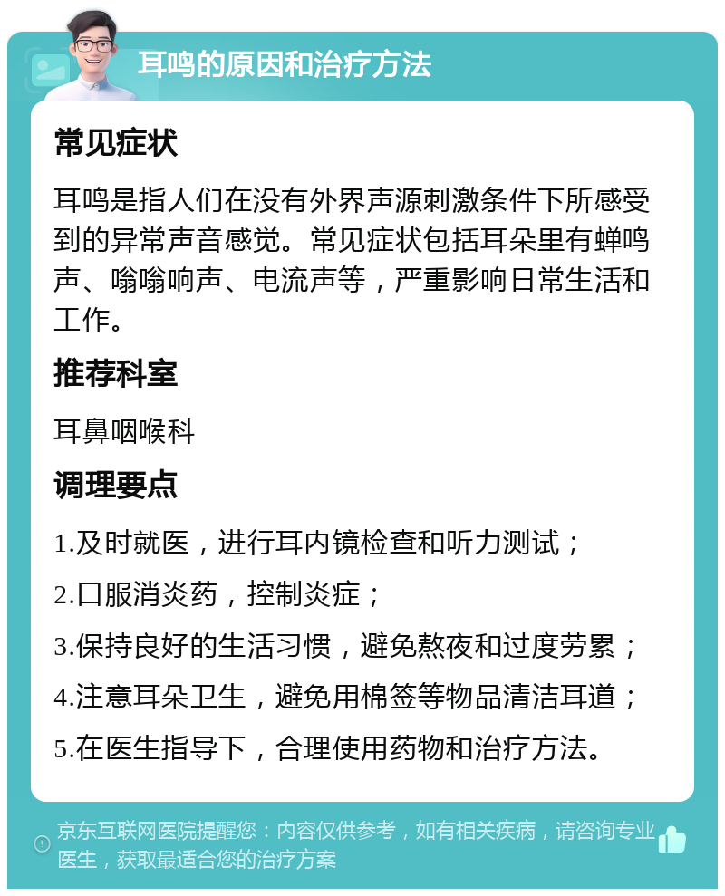 耳鸣的原因和治疗方法 常见症状 耳鸣是指人们在没有外界声源刺激条件下所感受到的异常声音感觉。常见症状包括耳朵里有蝉鸣声、嗡嗡响声、电流声等，严重影响日常生活和工作。 推荐科室 耳鼻咽喉科 调理要点 1.及时就医，进行耳内镜检查和听力测试； 2.口服消炎药，控制炎症； 3.保持良好的生活习惯，避免熬夜和过度劳累； 4.注意耳朵卫生，避免用棉签等物品清洁耳道； 5.在医生指导下，合理使用药物和治疗方法。