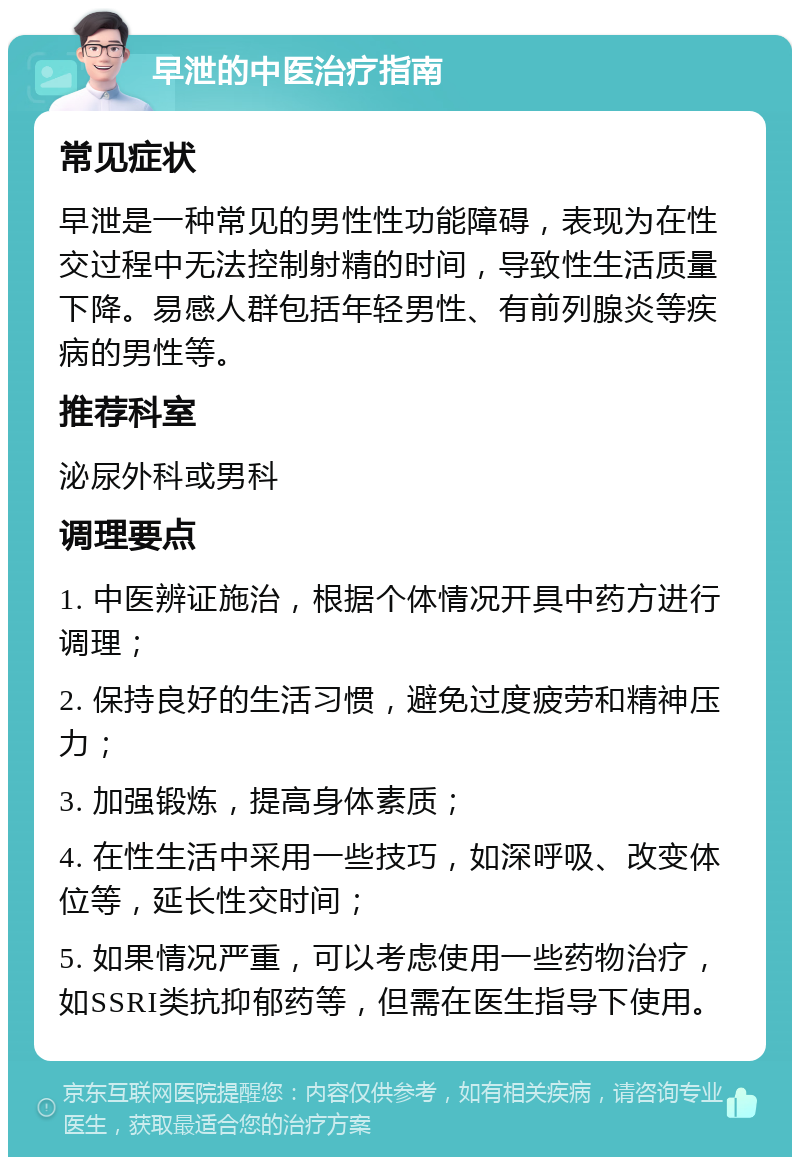 早泄的中医治疗指南 常见症状 早泄是一种常见的男性性功能障碍，表现为在性交过程中无法控制射精的时间，导致性生活质量下降。易感人群包括年轻男性、有前列腺炎等疾病的男性等。 推荐科室 泌尿外科或男科 调理要点 1. 中医辨证施治，根据个体情况开具中药方进行调理； 2. 保持良好的生活习惯，避免过度疲劳和精神压力； 3. 加强锻炼，提高身体素质； 4. 在性生活中采用一些技巧，如深呼吸、改变体位等，延长性交时间； 5. 如果情况严重，可以考虑使用一些药物治疗，如SSRI类抗抑郁药等，但需在医生指导下使用。