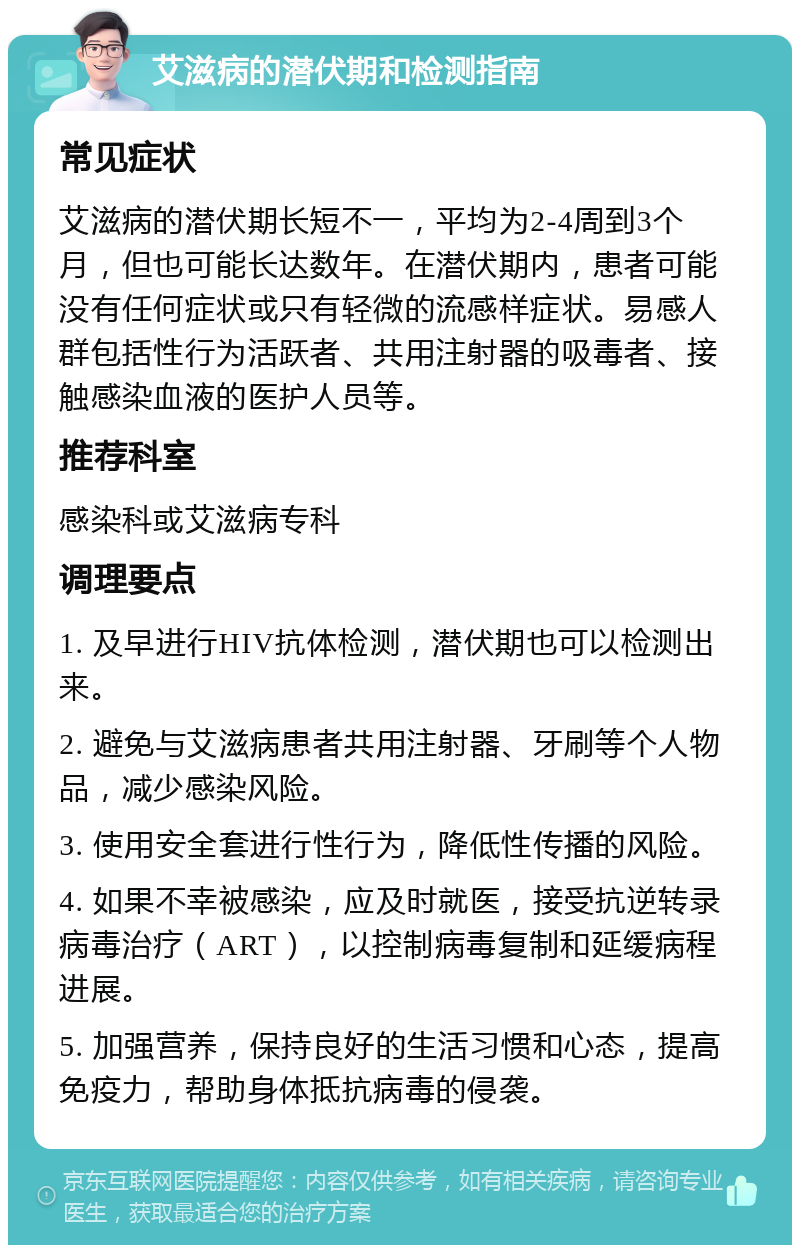 艾滋病的潜伏期和检测指南 常见症状 艾滋病的潜伏期长短不一，平均为2-4周到3个月，但也可能长达数年。在潜伏期内，患者可能没有任何症状或只有轻微的流感样症状。易感人群包括性行为活跃者、共用注射器的吸毒者、接触感染血液的医护人员等。 推荐科室 感染科或艾滋病专科 调理要点 1. 及早进行HIV抗体检测，潜伏期也可以检测出来。 2. 避免与艾滋病患者共用注射器、牙刷等个人物品，减少感染风险。 3. 使用安全套进行性行为，降低性传播的风险。 4. 如果不幸被感染，应及时就医，接受抗逆转录病毒治疗（ART），以控制病毒复制和延缓病程进展。 5. 加强营养，保持良好的生活习惯和心态，提高免疫力，帮助身体抵抗病毒的侵袭。