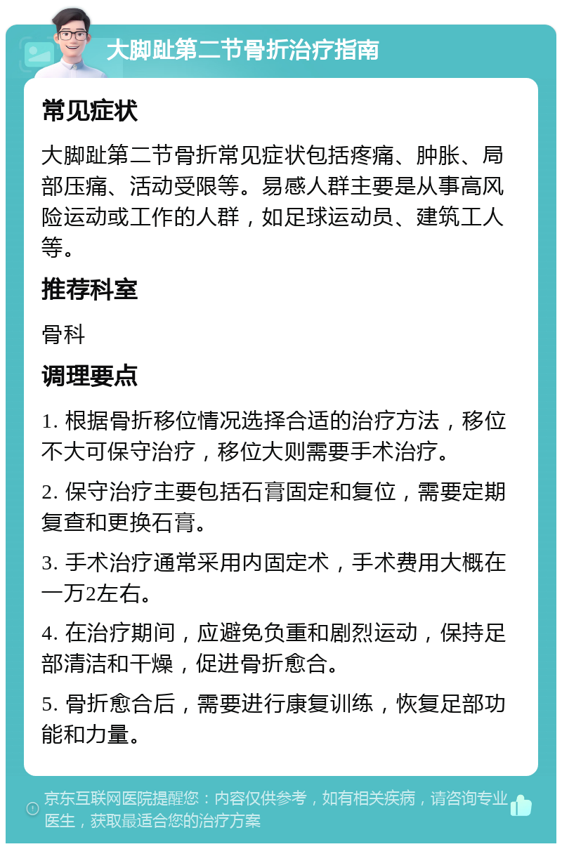 大脚趾第二节骨折治疗指南 常见症状 大脚趾第二节骨折常见症状包括疼痛、肿胀、局部压痛、活动受限等。易感人群主要是从事高风险运动或工作的人群，如足球运动员、建筑工人等。 推荐科室 骨科 调理要点 1. 根据骨折移位情况选择合适的治疗方法，移位不大可保守治疗，移位大则需要手术治疗。 2. 保守治疗主要包括石膏固定和复位，需要定期复查和更换石膏。 3. 手术治疗通常采用内固定术，手术费用大概在一万2左右。 4. 在治疗期间，应避免负重和剧烈运动，保持足部清洁和干燥，促进骨折愈合。 5. 骨折愈合后，需要进行康复训练，恢复足部功能和力量。