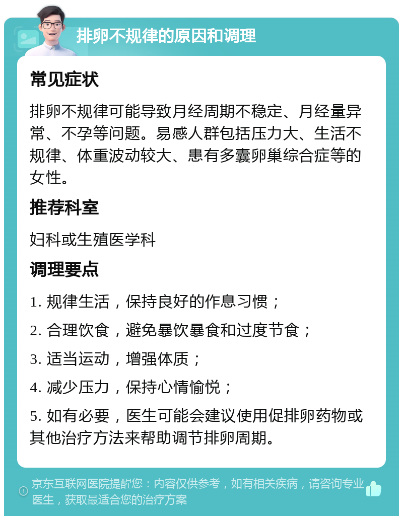 排卵不规律的原因和调理 常见症状 排卵不规律可能导致月经周期不稳定、月经量异常、不孕等问题。易感人群包括压力大、生活不规律、体重波动较大、患有多囊卵巢综合症等的女性。 推荐科室 妇科或生殖医学科 调理要点 1. 规律生活，保持良好的作息习惯； 2. 合理饮食，避免暴饮暴食和过度节食； 3. 适当运动，增强体质； 4. 减少压力，保持心情愉悦； 5. 如有必要，医生可能会建议使用促排卵药物或其他治疗方法来帮助调节排卵周期。