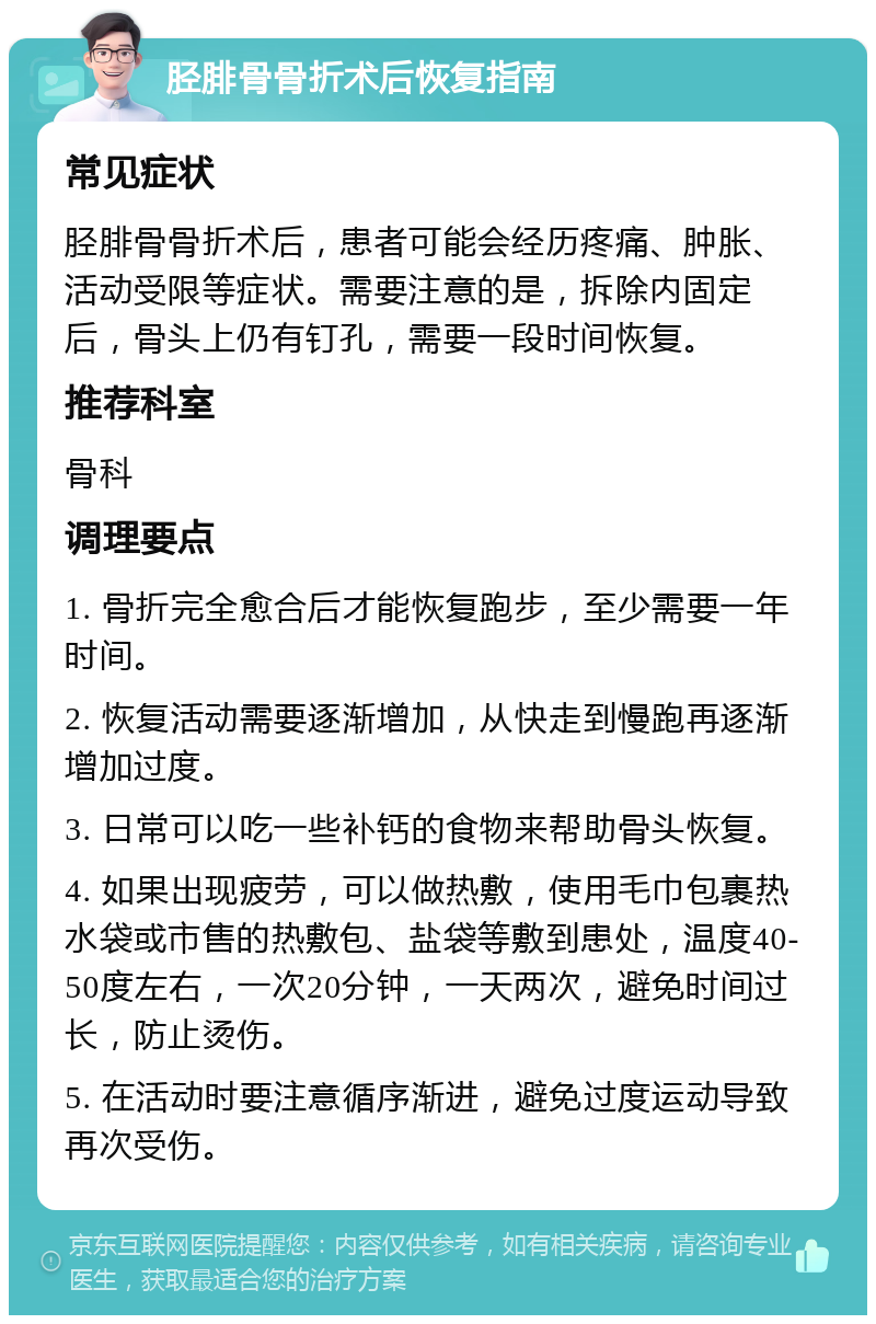 胫腓骨骨折术后恢复指南 常见症状 胫腓骨骨折术后，患者可能会经历疼痛、肿胀、活动受限等症状。需要注意的是，拆除内固定后，骨头上仍有钉孔，需要一段时间恢复。 推荐科室 骨科 调理要点 1. 骨折完全愈合后才能恢复跑步，至少需要一年时间。 2. 恢复活动需要逐渐增加，从快走到慢跑再逐渐增加过度。 3. 日常可以吃一些补钙的食物来帮助骨头恢复。 4. 如果出现疲劳，可以做热敷，使用毛巾包裹热水袋或市售的热敷包、盐袋等敷到患处，温度40-50度左右，一次20分钟，一天两次，避免时间过长，防止烫伤。 5. 在活动时要注意循序渐进，避免过度运动导致再次受伤。