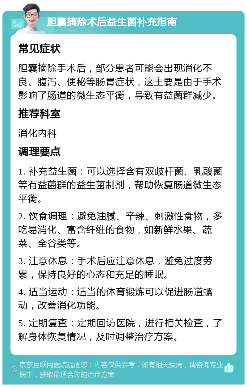 胆囊摘除术后益生菌补充指南 常见症状 胆囊摘除手术后，部分患者可能会出现消化不良、腹泻、便秘等肠胃症状，这主要是由于手术影响了肠道的微生态平衡，导致有益菌群减少。 推荐科室 消化内科 调理要点 1. 补充益生菌：可以选择含有双歧杆菌、乳酸菌等有益菌群的益生菌制剂，帮助恢复肠道微生态平衡。 2. 饮食调理：避免油腻、辛辣、刺激性食物，多吃易消化、富含纤维的食物，如新鲜水果、蔬菜、全谷类等。 3. 注意休息：手术后应注意休息，避免过度劳累，保持良好的心态和充足的睡眠。 4. 适当运动：适当的体育锻炼可以促进肠道蠕动，改善消化功能。 5. 定期复查：定期回访医院，进行相关检查，了解身体恢复情况，及时调整治疗方案。