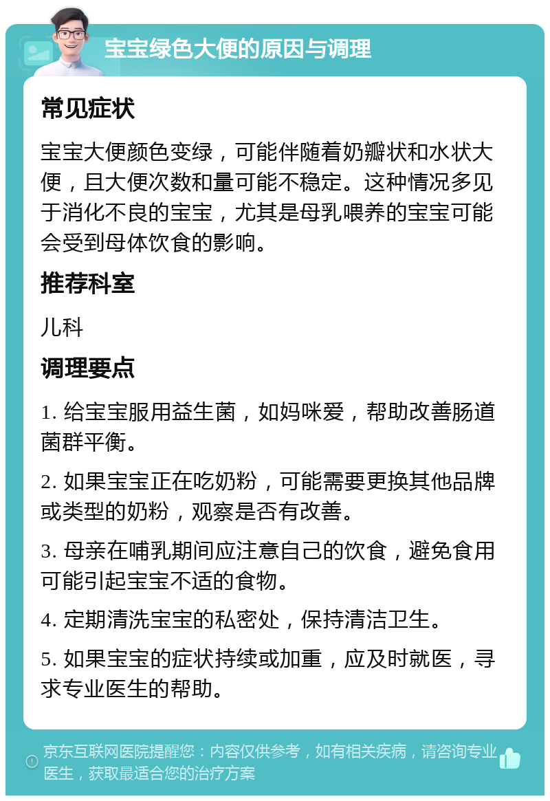 宝宝绿色大便的原因与调理 常见症状 宝宝大便颜色变绿，可能伴随着奶瓣状和水状大便，且大便次数和量可能不稳定。这种情况多见于消化不良的宝宝，尤其是母乳喂养的宝宝可能会受到母体饮食的影响。 推荐科室 儿科 调理要点 1. 给宝宝服用益生菌，如妈咪爱，帮助改善肠道菌群平衡。 2. 如果宝宝正在吃奶粉，可能需要更换其他品牌或类型的奶粉，观察是否有改善。 3. 母亲在哺乳期间应注意自己的饮食，避免食用可能引起宝宝不适的食物。 4. 定期清洗宝宝的私密处，保持清洁卫生。 5. 如果宝宝的症状持续或加重，应及时就医，寻求专业医生的帮助。