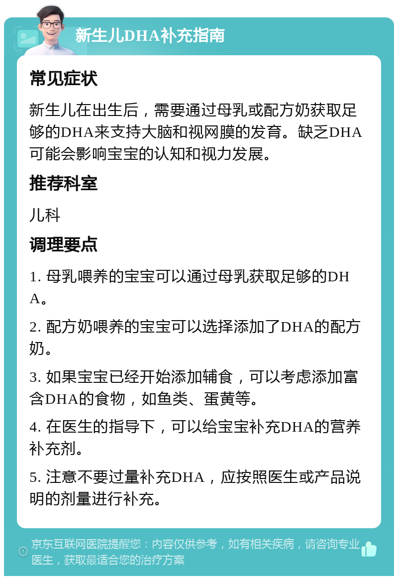 新生儿DHA补充指南 常见症状 新生儿在出生后，需要通过母乳或配方奶获取足够的DHA来支持大脑和视网膜的发育。缺乏DHA可能会影响宝宝的认知和视力发展。 推荐科室 儿科 调理要点 1. 母乳喂养的宝宝可以通过母乳获取足够的DHA。 2. 配方奶喂养的宝宝可以选择添加了DHA的配方奶。 3. 如果宝宝已经开始添加辅食，可以考虑添加富含DHA的食物，如鱼类、蛋黄等。 4. 在医生的指导下，可以给宝宝补充DHA的营养补充剂。 5. 注意不要过量补充DHA，应按照医生或产品说明的剂量进行补充。