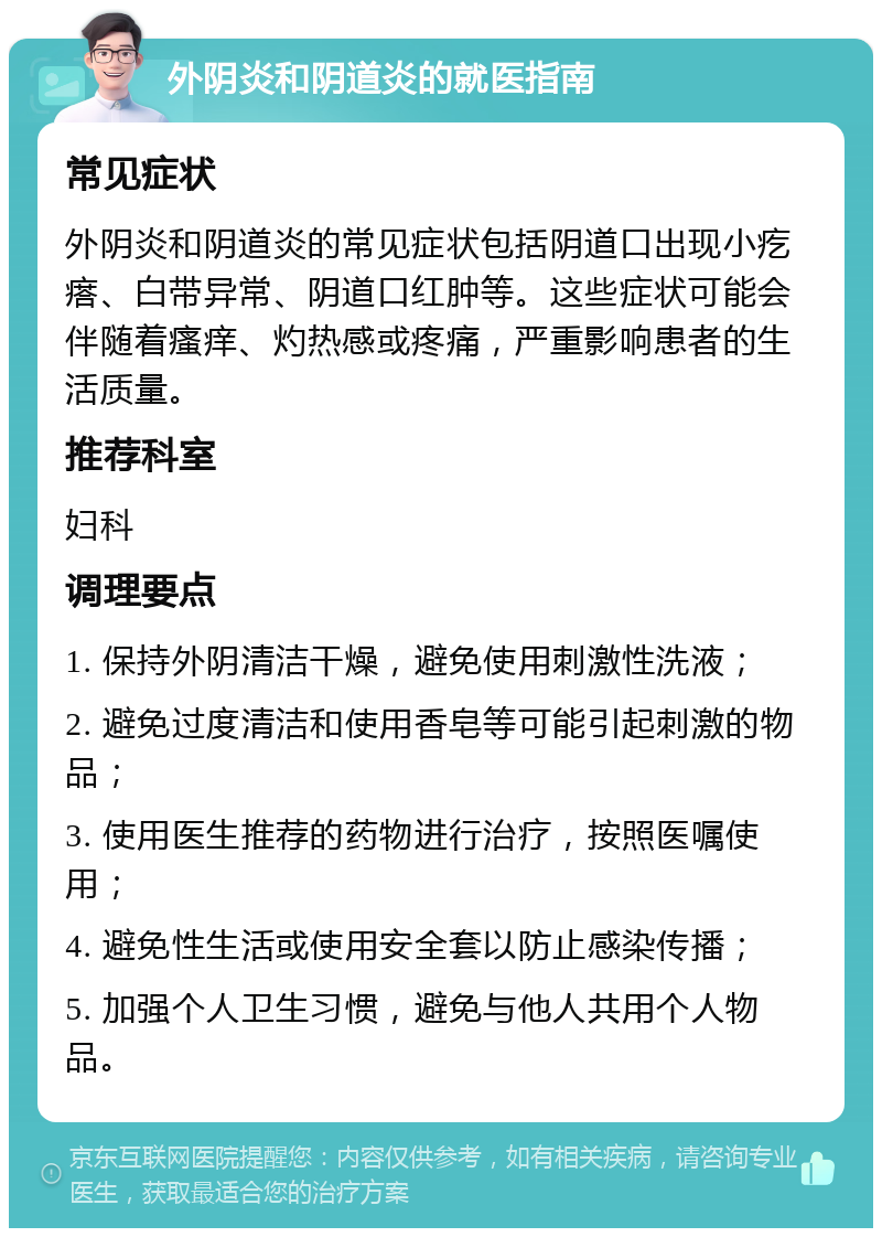 外阴炎和阴道炎的就医指南 常见症状 外阴炎和阴道炎的常见症状包括阴道口出现小疙瘩、白带异常、阴道口红肿等。这些症状可能会伴随着瘙痒、灼热感或疼痛，严重影响患者的生活质量。 推荐科室 妇科 调理要点 1. 保持外阴清洁干燥，避免使用刺激性洗液； 2. 避免过度清洁和使用香皂等可能引起刺激的物品； 3. 使用医生推荐的药物进行治疗，按照医嘱使用； 4. 避免性生活或使用安全套以防止感染传播； 5. 加强个人卫生习惯，避免与他人共用个人物品。