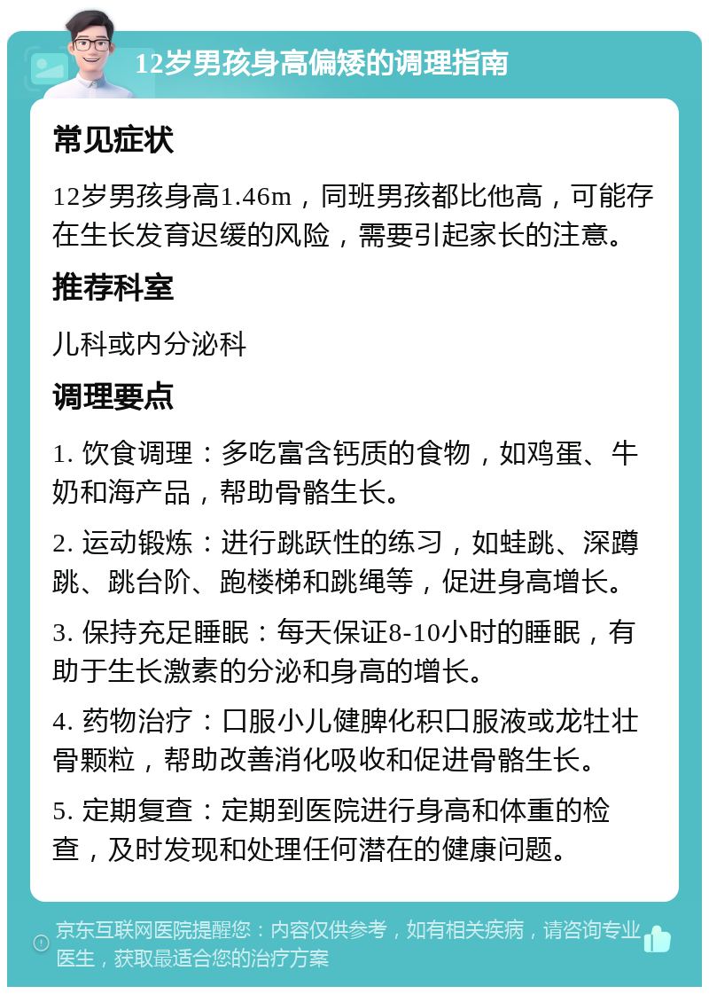 12岁男孩身高偏矮的调理指南 常见症状 12岁男孩身高1.46m，同班男孩都比他高，可能存在生长发育迟缓的风险，需要引起家长的注意。 推荐科室 儿科或内分泌科 调理要点 1. 饮食调理：多吃富含钙质的食物，如鸡蛋、牛奶和海产品，帮助骨骼生长。 2. 运动锻炼：进行跳跃性的练习，如蛙跳、深蹲跳、跳台阶、跑楼梯和跳绳等，促进身高增长。 3. 保持充足睡眠：每天保证8-10小时的睡眠，有助于生长激素的分泌和身高的增长。 4. 药物治疗：口服小儿健脾化积口服液或龙牡壮骨颗粒，帮助改善消化吸收和促进骨骼生长。 5. 定期复查：定期到医院进行身高和体重的检查，及时发现和处理任何潜在的健康问题。