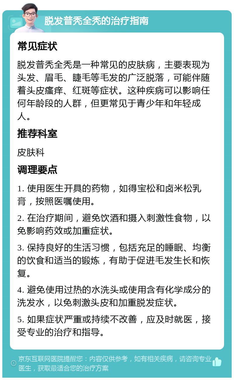 脱发普秃全秃的治疗指南 常见症状 脱发普秃全秃是一种常见的皮肤病，主要表现为头发、眉毛、睫毛等毛发的广泛脱落，可能伴随着头皮瘙痒、红斑等症状。这种疾病可以影响任何年龄段的人群，但更常见于青少年和年轻成人。 推荐科室 皮肤科 调理要点 1. 使用医生开具的药物，如得宝松和卤米松乳膏，按照医嘱使用。 2. 在治疗期间，避免饮酒和摄入刺激性食物，以免影响药效或加重症状。 3. 保持良好的生活习惯，包括充足的睡眠、均衡的饮食和适当的锻炼，有助于促进毛发生长和恢复。 4. 避免使用过热的水洗头或使用含有化学成分的洗发水，以免刺激头皮和加重脱发症状。 5. 如果症状严重或持续不改善，应及时就医，接受专业的治疗和指导。