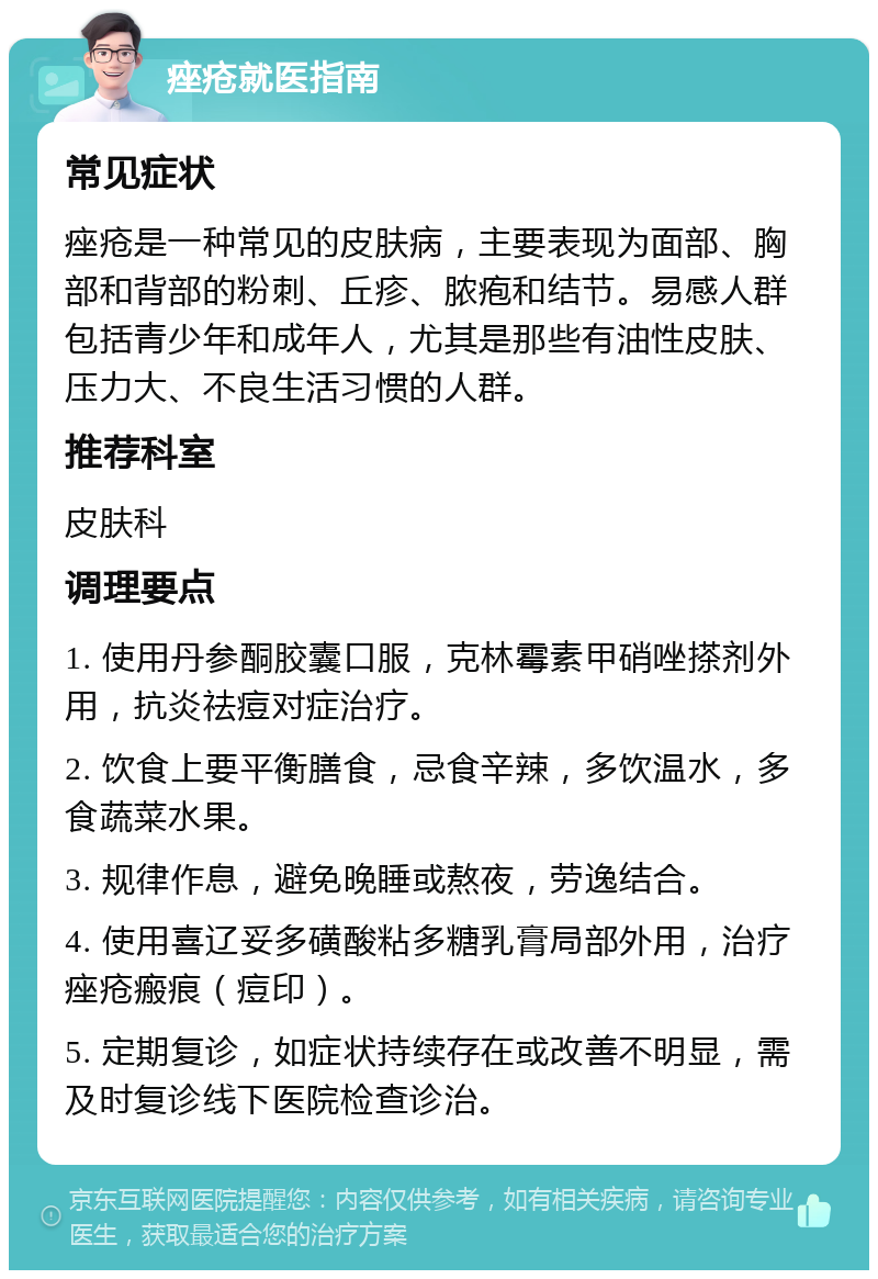 痤疮就医指南 常见症状 痤疮是一种常见的皮肤病，主要表现为面部、胸部和背部的粉刺、丘疹、脓疱和结节。易感人群包括青少年和成年人，尤其是那些有油性皮肤、压力大、不良生活习惯的人群。 推荐科室 皮肤科 调理要点 1. 使用丹参酮胶囊口服，克林霉素甲硝唑搽剂外用，抗炎祛痘对症治疗。 2. 饮食上要平衡膳食，忌食辛辣，多饮温水，多食蔬菜水果。 3. 规律作息，避免晚睡或熬夜，劳逸结合。 4. 使用喜辽妥多磺酸粘多糖乳膏局部外用，治疗痤疮瘢痕（痘印）。 5. 定期复诊，如症状持续存在或改善不明显，需及时复诊线下医院检查诊治。