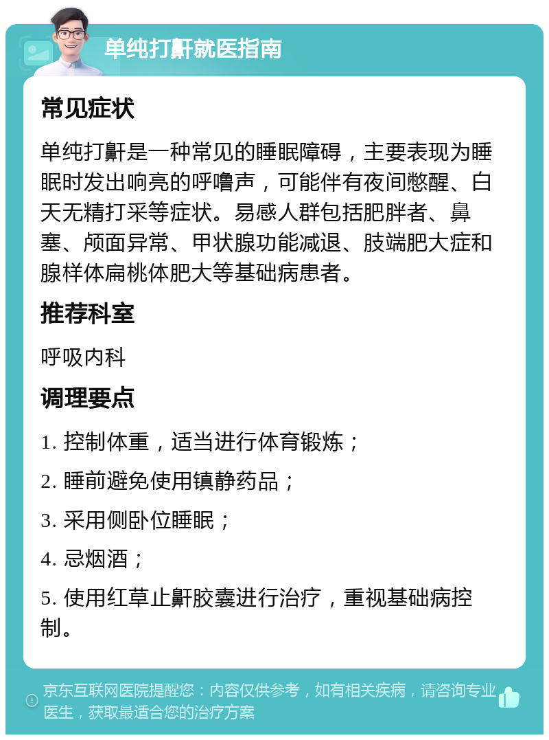 单纯打鼾就医指南 常见症状 单纯打鼾是一种常见的睡眠障碍，主要表现为睡眠时发出响亮的呼噜声，可能伴有夜间憋醒、白天无精打采等症状。易感人群包括肥胖者、鼻塞、颅面异常、甲状腺功能减退、肢端肥大症和腺样体扁桃体肥大等基础病患者。 推荐科室 呼吸内科 调理要点 1. 控制体重，适当进行体育锻炼； 2. 睡前避免使用镇静药品； 3. 采用侧卧位睡眠； 4. 忌烟酒； 5. 使用红草止鼾胶囊进行治疗，重视基础病控制。