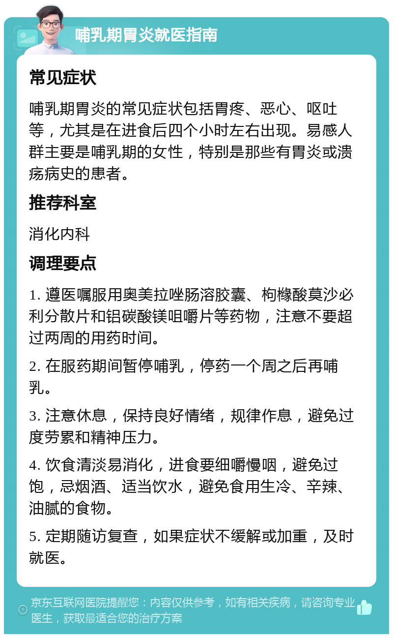 哺乳期胃炎就医指南 常见症状 哺乳期胃炎的常见症状包括胃疼、恶心、呕吐等，尤其是在进食后四个小时左右出现。易感人群主要是哺乳期的女性，特别是那些有胃炎或溃疡病史的患者。 推荐科室 消化内科 调理要点 1. 遵医嘱服用奥美拉唑肠溶胶囊、枸橼酸莫沙必利分散片和铝碳酸镁咀嚼片等药物，注意不要超过两周的用药时间。 2. 在服药期间暂停哺乳，停药一个周之后再哺乳。 3. 注意休息，保持良好情绪，规律作息，避免过度劳累和精神压力。 4. 饮食清淡易消化，进食要细嚼慢咽，避免过饱，忌烟酒、适当饮水，避免食用生冷、辛辣、油腻的食物。 5. 定期随访复查，如果症状不缓解或加重，及时就医。