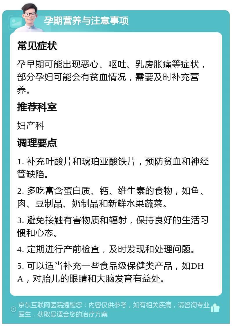 孕期营养与注意事项 常见症状 孕早期可能出现恶心、呕吐、乳房胀痛等症状，部分孕妇可能会有贫血情况，需要及时补充营养。 推荐科室 妇产科 调理要点 1. 补充叶酸片和琥珀亚酸铁片，预防贫血和神经管缺陷。 2. 多吃富含蛋白质、钙、维生素的食物，如鱼、肉、豆制品、奶制品和新鲜水果蔬菜。 3. 避免接触有害物质和辐射，保持良好的生活习惯和心态。 4. 定期进行产前检查，及时发现和处理问题。 5. 可以适当补充一些食品级保健类产品，如DHA，对胎儿的眼睛和大脑发育有益处。