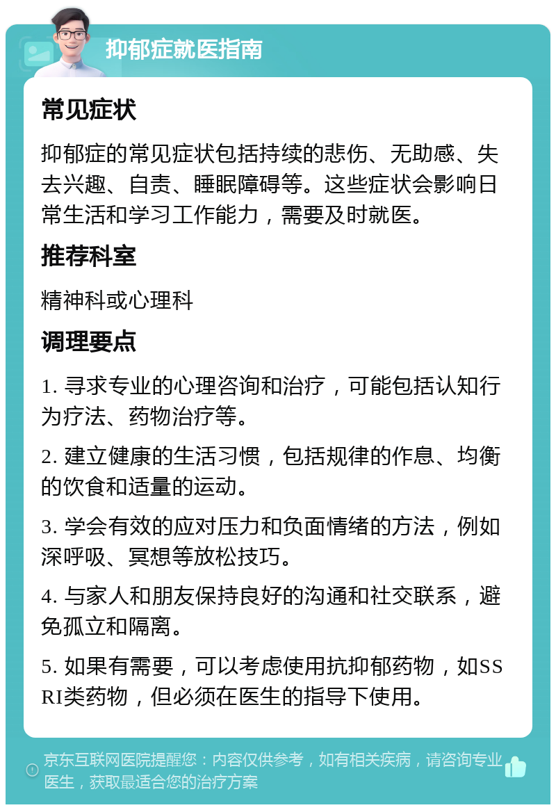 抑郁症就医指南 常见症状 抑郁症的常见症状包括持续的悲伤、无助感、失去兴趣、自责、睡眠障碍等。这些症状会影响日常生活和学习工作能力，需要及时就医。 推荐科室 精神科或心理科 调理要点 1. 寻求专业的心理咨询和治疗，可能包括认知行为疗法、药物治疗等。 2. 建立健康的生活习惯，包括规律的作息、均衡的饮食和适量的运动。 3. 学会有效的应对压力和负面情绪的方法，例如深呼吸、冥想等放松技巧。 4. 与家人和朋友保持良好的沟通和社交联系，避免孤立和隔离。 5. 如果有需要，可以考虑使用抗抑郁药物，如SSRI类药物，但必须在医生的指导下使用。