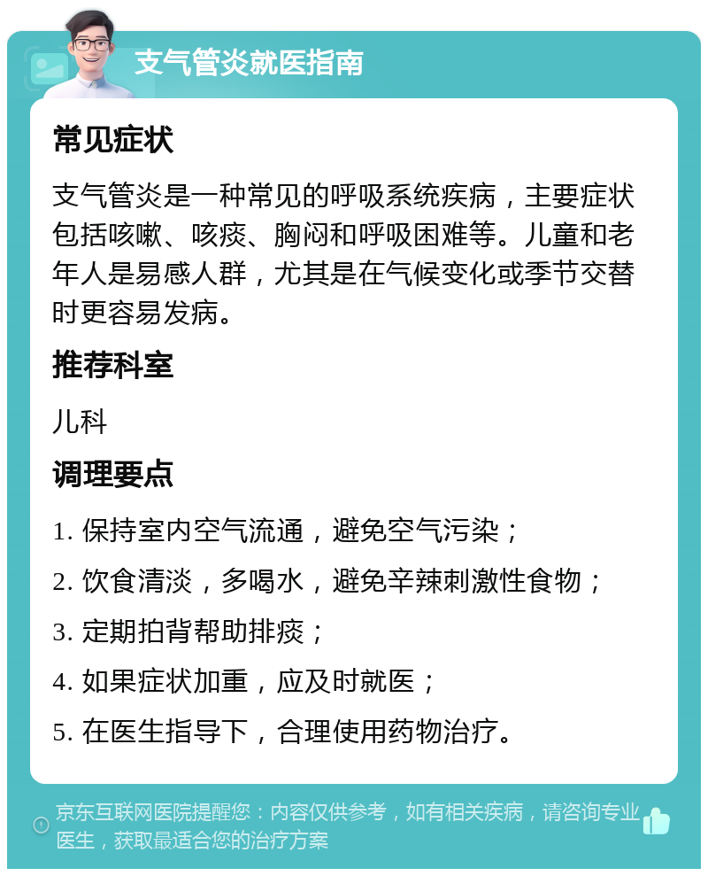 支气管炎就医指南 常见症状 支气管炎是一种常见的呼吸系统疾病，主要症状包括咳嗽、咳痰、胸闷和呼吸困难等。儿童和老年人是易感人群，尤其是在气候变化或季节交替时更容易发病。 推荐科室 儿科 调理要点 1. 保持室内空气流通，避免空气污染； 2. 饮食清淡，多喝水，避免辛辣刺激性食物； 3. 定期拍背帮助排痰； 4. 如果症状加重，应及时就医； 5. 在医生指导下，合理使用药物治疗。