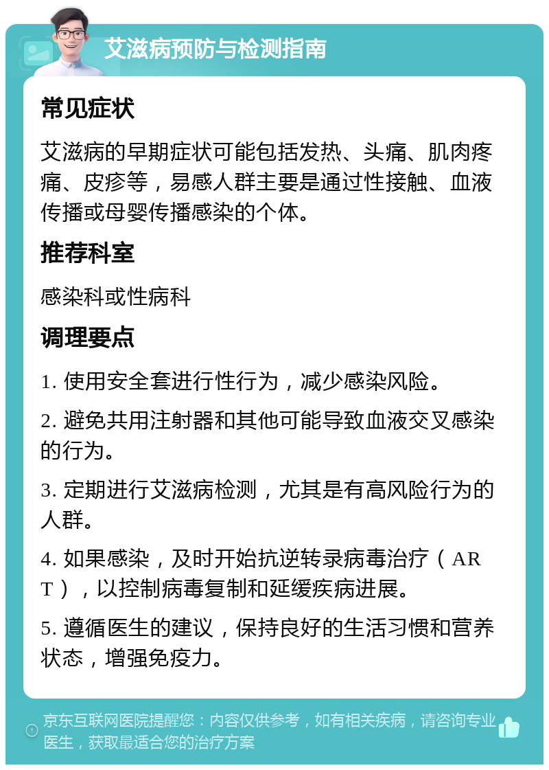 艾滋病预防与检测指南 常见症状 艾滋病的早期症状可能包括发热、头痛、肌肉疼痛、皮疹等，易感人群主要是通过性接触、血液传播或母婴传播感染的个体。 推荐科室 感染科或性病科 调理要点 1. 使用安全套进行性行为，减少感染风险。 2. 避免共用注射器和其他可能导致血液交叉感染的行为。 3. 定期进行艾滋病检测，尤其是有高风险行为的人群。 4. 如果感染，及时开始抗逆转录病毒治疗（ART），以控制病毒复制和延缓疾病进展。 5. 遵循医生的建议，保持良好的生活习惯和营养状态，增强免疫力。