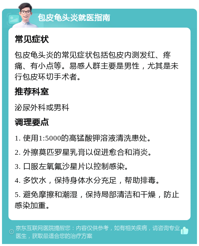 包皮龟头炎就医指南 常见症状 包皮龟头炎的常见症状包括包皮内测发红、疼痛、有小点等。易感人群主要是男性，尤其是未行包皮环切手术者。 推荐科室 泌尿外科或男科 调理要点 1. 使用1:5000的高锰酸钾溶液清洗患处。 2. 外擦莫匹罗星乳膏以促进愈合和消炎。 3. 口服左氧氟沙星片以控制感染。 4. 多饮水，保持身体水分充足，帮助排毒。 5. 避免摩擦和潮湿，保持局部清洁和干燥，防止感染加重。