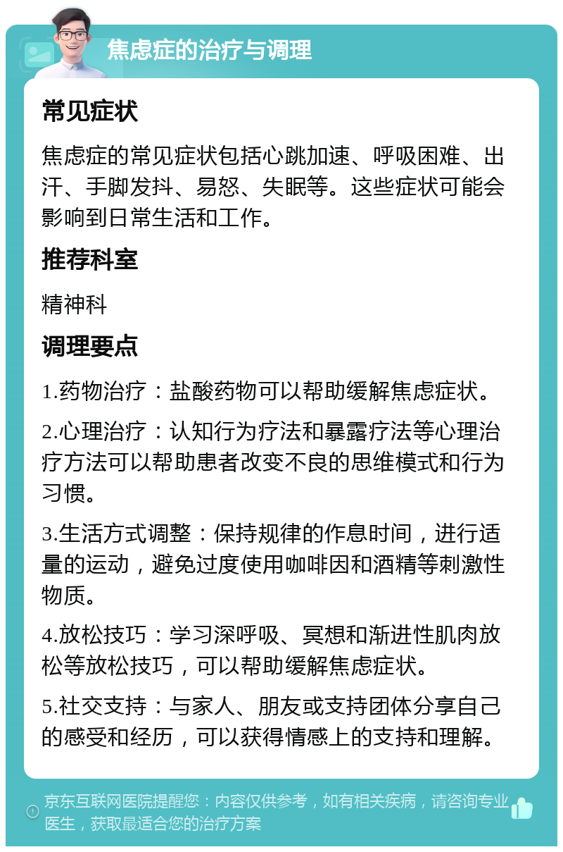 焦虑症的治疗与调理 常见症状 焦虑症的常见症状包括心跳加速、呼吸困难、出汗、手脚发抖、易怒、失眠等。这些症状可能会影响到日常生活和工作。 推荐科室 精神科 调理要点 1.药物治疗：盐酸药物可以帮助缓解焦虑症状。 2.心理治疗：认知行为疗法和暴露疗法等心理治疗方法可以帮助患者改变不良的思维模式和行为习惯。 3.生活方式调整：保持规律的作息时间，进行适量的运动，避免过度使用咖啡因和酒精等刺激性物质。 4.放松技巧：学习深呼吸、冥想和渐进性肌肉放松等放松技巧，可以帮助缓解焦虑症状。 5.社交支持：与家人、朋友或支持团体分享自己的感受和经历，可以获得情感上的支持和理解。