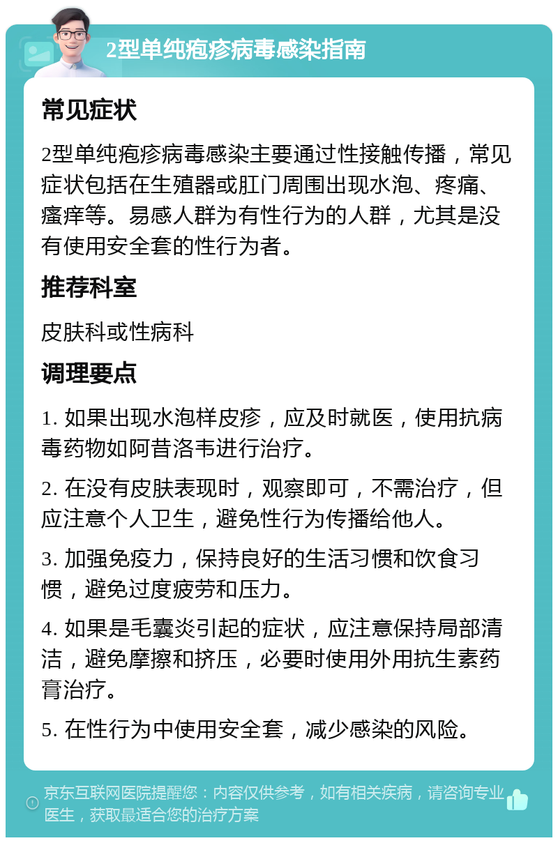 2型单纯疱疹病毒感染指南 常见症状 2型单纯疱疹病毒感染主要通过性接触传播，常见症状包括在生殖器或肛门周围出现水泡、疼痛、瘙痒等。易感人群为有性行为的人群，尤其是没有使用安全套的性行为者。 推荐科室 皮肤科或性病科 调理要点 1. 如果出现水泡样皮疹，应及时就医，使用抗病毒药物如阿昔洛韦进行治疗。 2. 在没有皮肤表现时，观察即可，不需治疗，但应注意个人卫生，避免性行为传播给他人。 3. 加强免疫力，保持良好的生活习惯和饮食习惯，避免过度疲劳和压力。 4. 如果是毛囊炎引起的症状，应注意保持局部清洁，避免摩擦和挤压，必要时使用外用抗生素药膏治疗。 5. 在性行为中使用安全套，减少感染的风险。