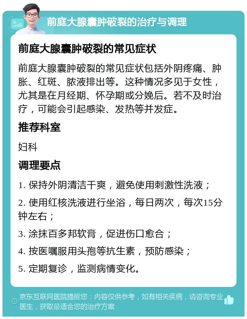 前庭大腺囊肿破裂的治疗与调理 前庭大腺囊肿破裂的常见症状 前庭大腺囊肿破裂的常见症状包括外阴疼痛、肿胀、红斑、脓液排出等。这种情况多见于女性，尤其是在月经期、怀孕期或分娩后。若不及时治疗，可能会引起感染、发热等并发症。 推荐科室 妇科 调理要点 1. 保持外阴清洁干爽，避免使用刺激性洗液； 2. 使用红核洗液进行坐浴，每日两次，每次15分钟左右； 3. 涂抹百多邦软膏，促进伤口愈合； 4. 按医嘱服用头孢等抗生素，预防感染； 5. 定期复诊，监测病情变化。