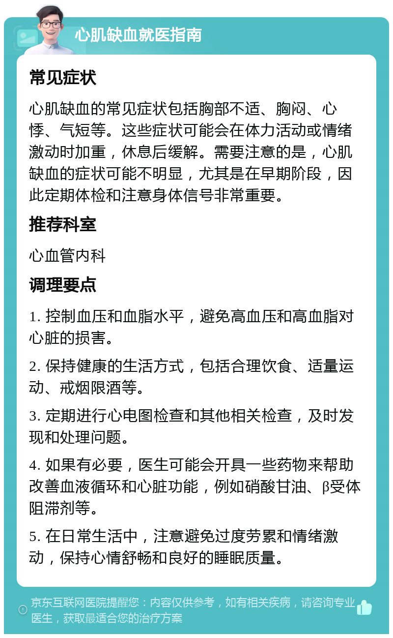 心肌缺血就医指南 常见症状 心肌缺血的常见症状包括胸部不适、胸闷、心悸、气短等。这些症状可能会在体力活动或情绪激动时加重，休息后缓解。需要注意的是，心肌缺血的症状可能不明显，尤其是在早期阶段，因此定期体检和注意身体信号非常重要。 推荐科室 心血管内科 调理要点 1. 控制血压和血脂水平，避免高血压和高血脂对心脏的损害。 2. 保持健康的生活方式，包括合理饮食、适量运动、戒烟限酒等。 3. 定期进行心电图检查和其他相关检查，及时发现和处理问题。 4. 如果有必要，医生可能会开具一些药物来帮助改善血液循环和心脏功能，例如硝酸甘油、β受体阻滞剂等。 5. 在日常生活中，注意避免过度劳累和情绪激动，保持心情舒畅和良好的睡眠质量。