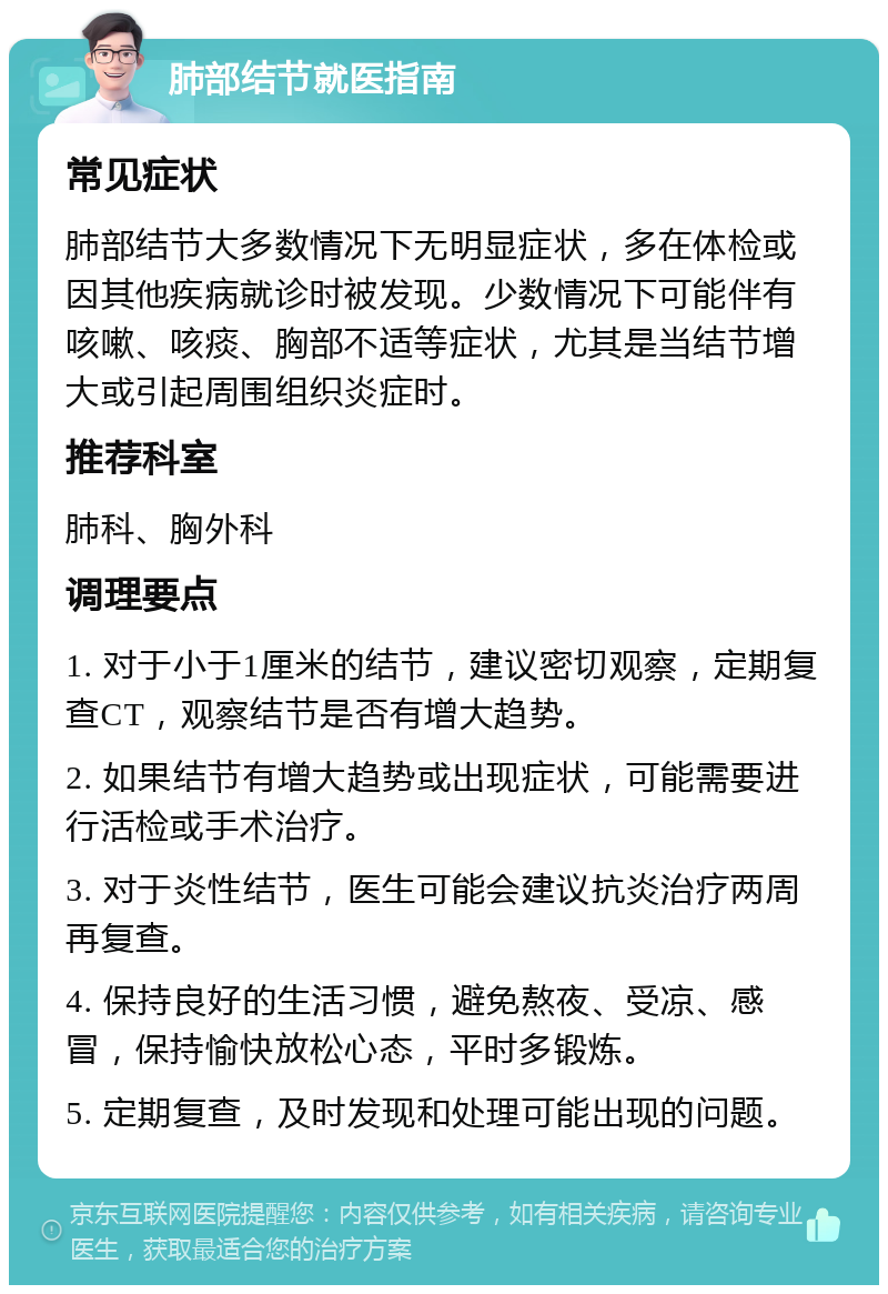 肺部结节就医指南 常见症状 肺部结节大多数情况下无明显症状，多在体检或因其他疾病就诊时被发现。少数情况下可能伴有咳嗽、咳痰、胸部不适等症状，尤其是当结节增大或引起周围组织炎症时。 推荐科室 肺科、胸外科 调理要点 1. 对于小于1厘米的结节，建议密切观察，定期复查CT，观察结节是否有增大趋势。 2. 如果结节有增大趋势或出现症状，可能需要进行活检或手术治疗。 3. 对于炎性结节，医生可能会建议抗炎治疗两周再复查。 4. 保持良好的生活习惯，避免熬夜、受凉、感冒，保持愉快放松心态，平时多锻炼。 5. 定期复查，及时发现和处理可能出现的问题。