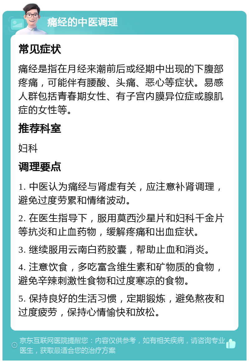 痛经的中医调理 常见症状 痛经是指在月经来潮前后或经期中出现的下腹部疼痛，可能伴有腰酸、头痛、恶心等症状。易感人群包括青春期女性、有子宫内膜异位症或腺肌症的女性等。 推荐科室 妇科 调理要点 1. 中医认为痛经与肾虚有关，应注意补肾调理，避免过度劳累和情绪波动。 2. 在医生指导下，服用莫西沙星片和妇科千金片等抗炎和止血药物，缓解疼痛和出血症状。 3. 继续服用云南白药胶囊，帮助止血和消炎。 4. 注意饮食，多吃富含维生素和矿物质的食物，避免辛辣刺激性食物和过度寒凉的食物。 5. 保持良好的生活习惯，定期锻炼，避免熬夜和过度疲劳，保持心情愉快和放松。